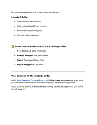 Full stack developers often work in collaborative environments.
Important Skills:
●​ Communication and teamwork​
●​ Agile methodologies (Scrum, Kanban)​
●​ Problem-solving and debugging​
●​ Time and task management​
✅Bonus: Tools & Platforms Full Stack Developers Use
●​ Code Editors: VS Code, IntelliJ IDEA​
●​ Package Managers: npm, yarn, Maven​
●​ Testing Tools: Jest, Mocha, JUnit​
●​ Project Management: Jira, Trello​
Want to Master All These Components?
A Full Stack Developer Course in Pune or a Full Stack Java Developer Course will guide
you through each of these areas with hands-on projects and real-world applications.
Would you like a roadmap or checklist to start learning full stack development on your own or
through a course?
 