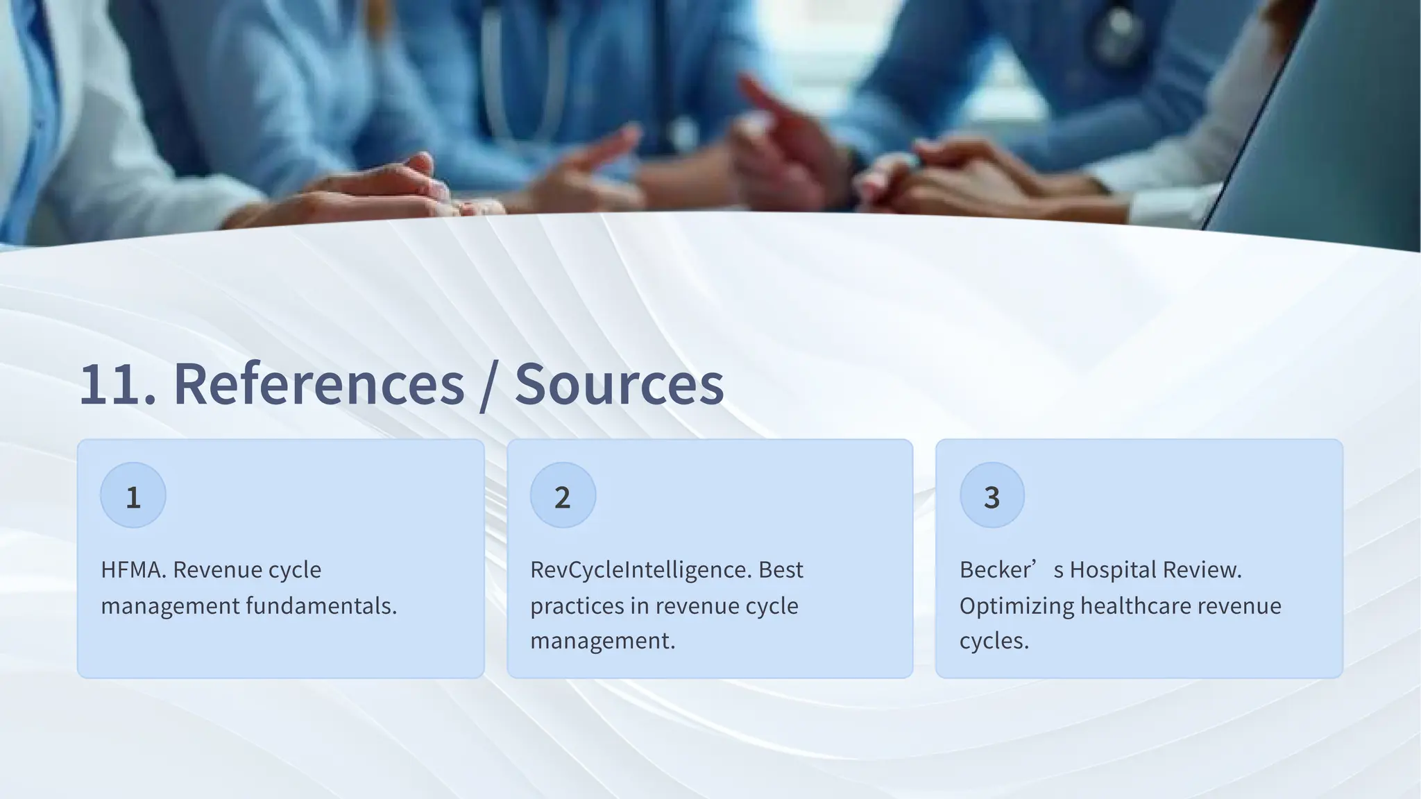 . References / Sources
HFMA. Revenue cycle
management fundamentals.
RevCycleIntelligence. Best
practices in revenue cycle
management.
Becker’s Hospital Review.
Optimizing healthcare revenue
cycles.
 