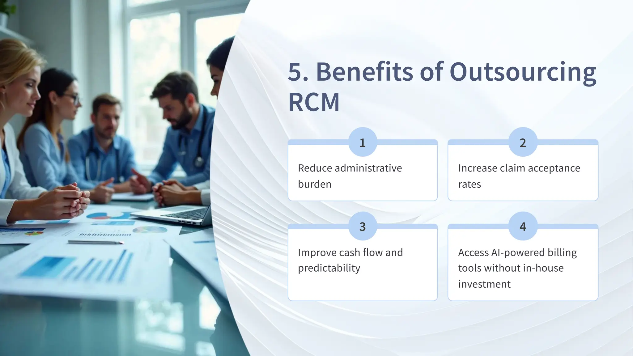 . Benefits of Outsourcing
RCM
Reduce administrative
burden
Increase claim acceptance
rates
Improve cash flow and
predictability
Access AI-powered billing
tools without in-house
investment
 