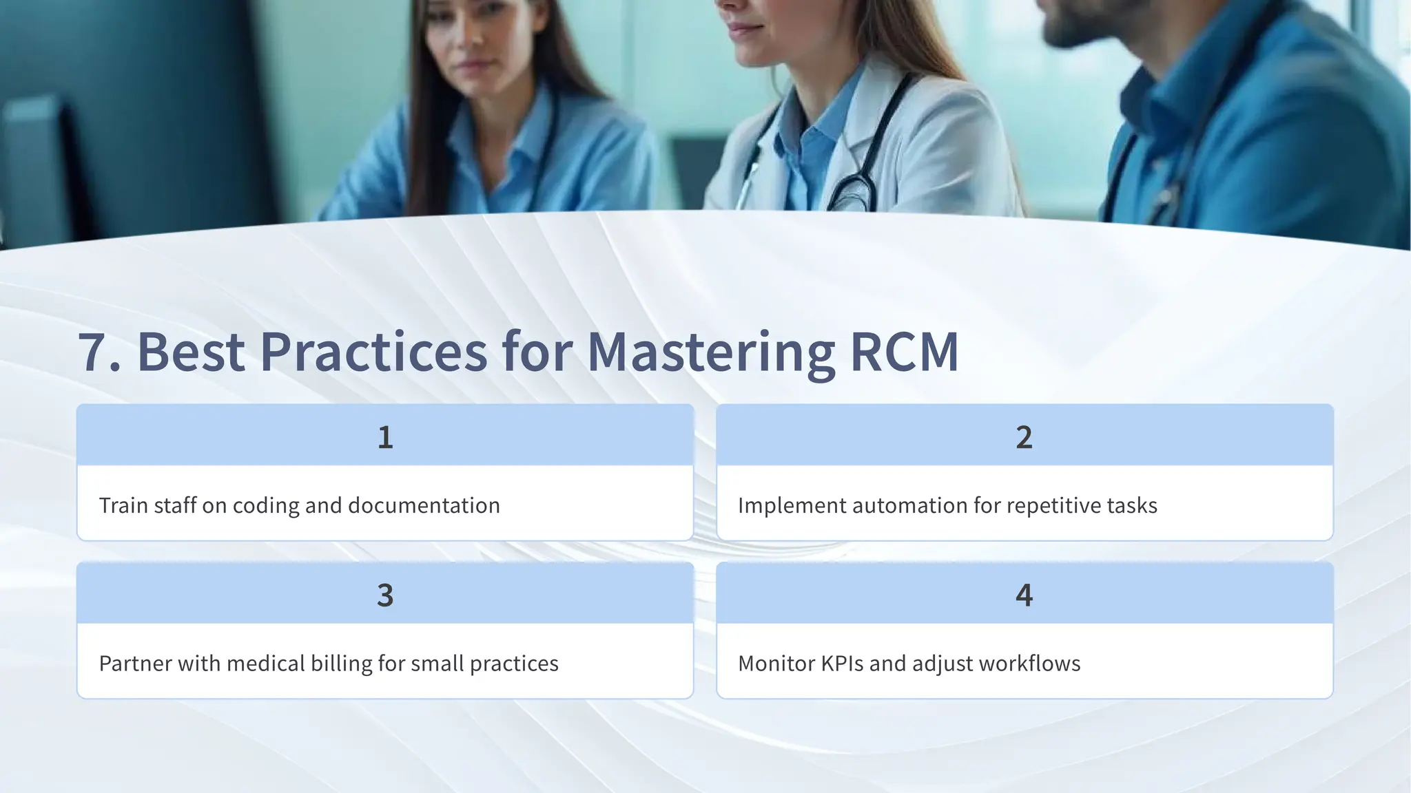 . Best Practices for Mastering RCM
Train staff on coding and documentation Implement automation for repetitive tasks
Partner with medical billing for small practices Monitor KPIs and adjust workflows
 