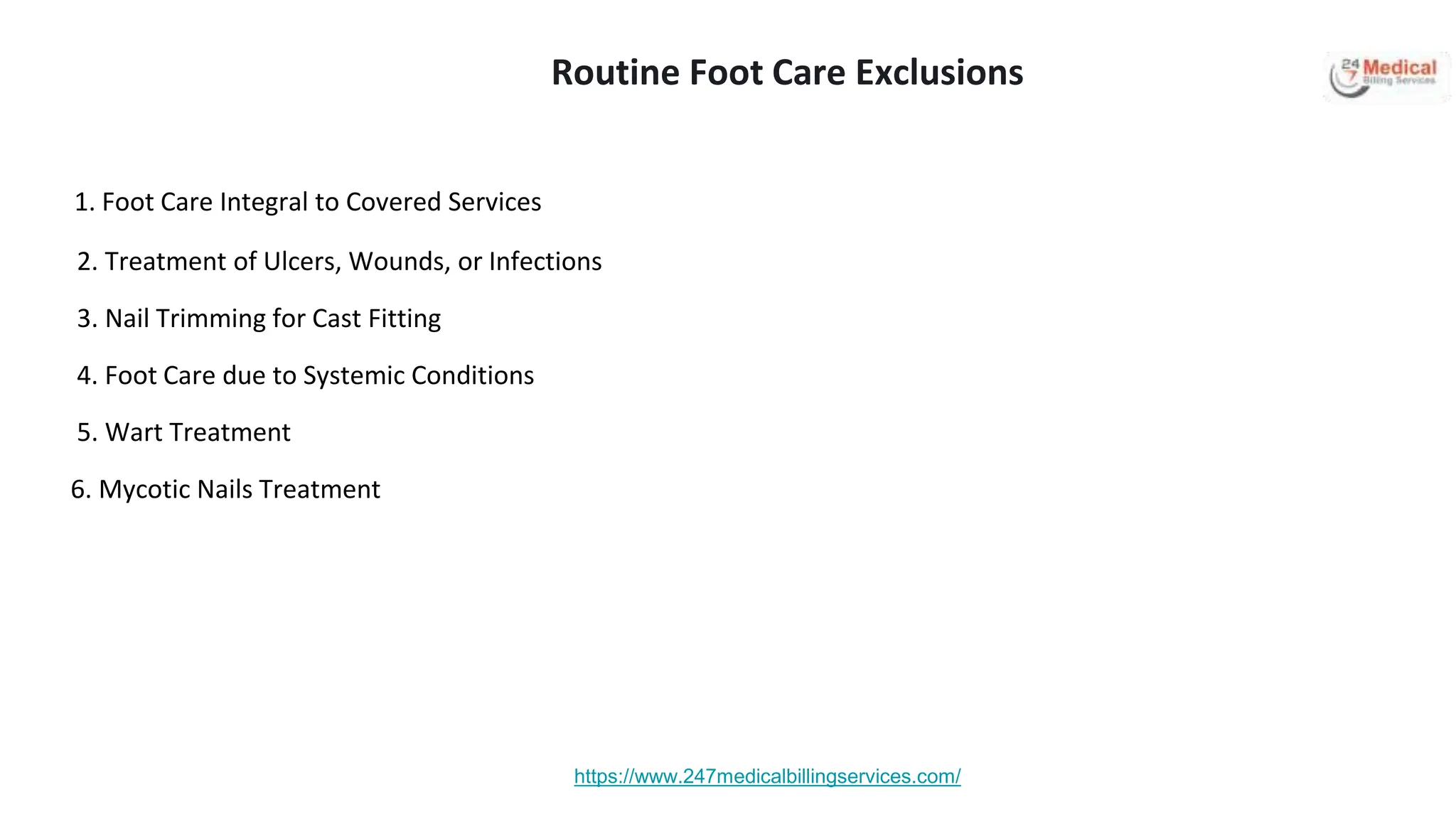 1. Foot Care Integral to Covered Services
2. Treatment of Ulcers, Wounds, or Infections
3. Nail Trimming for Cast Fitting
4. Foot Care due to Systemic Conditions
5. Wart Treatment
6. Mycotic Nails Treatment
https://www.247medicalbillingservices.com/
Routine Foot Care Exclusions
 