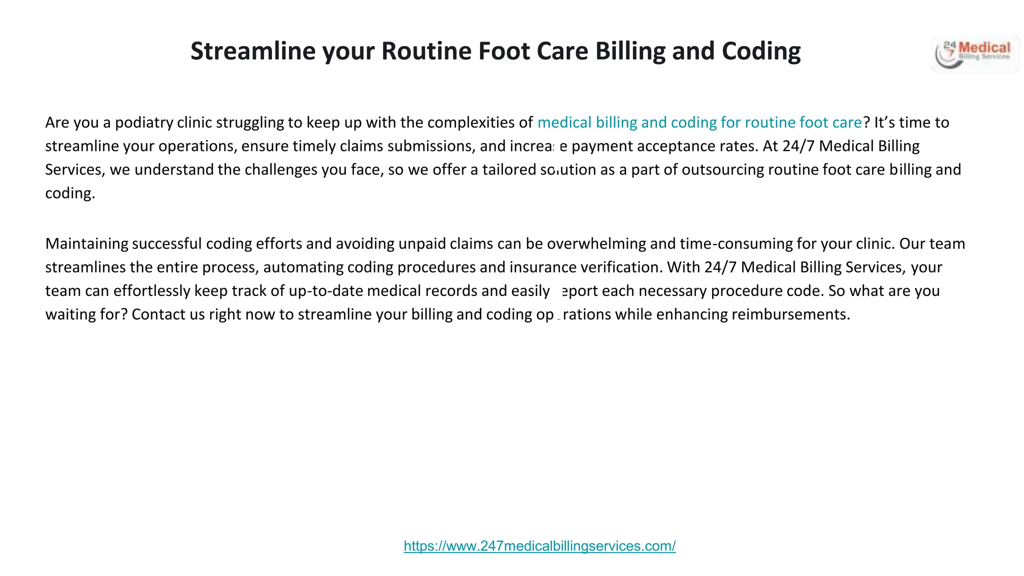 Are you a podiatry clinic struggling to keep up with the complexities of medical billing and coding for routine foot care? It’s time to
streamline your operations, ensure timely claims submissions, and increase payment acceptance rates. At 24/7 Medical Billing
Services, we understand the challenges you face, so we offer a tailored solution as a part of outsourcing routine foot care billing and
coding.
Maintaining successful coding efforts and avoiding unpaid claims can be overwhelming and time-consuming for your clinic. Our team
streamlines the entire process, automating coding procedures and insurance verification. With 24/7 Medical Billing Services, your
team can effortlessly keep track of up-to-date medical records and easily report each necessary procedure code. So what are you
waiting for? Contact us right now to streamline your billing and coding operations while enhancing reimbursements.
https://www.247medicalbillingservices.com/
Streamline your Routine Foot Care Billing and Coding
 