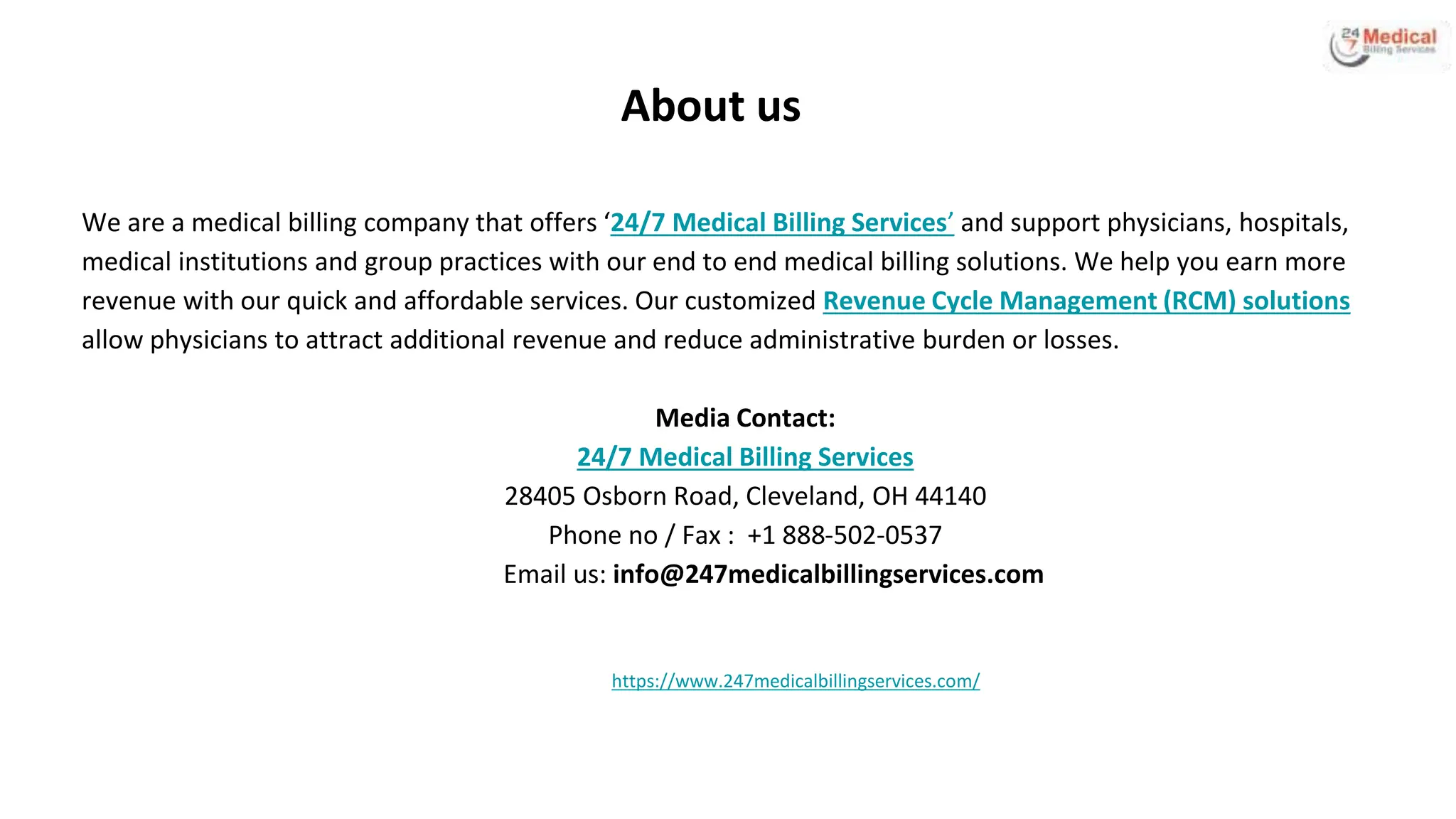 About us
We are a medical billing company that offers ‘24/7 Medical Billing Services’ and support physicians, hospitals,
medical institutions and group practices with our end to end medical billing solutions. We help you earn more
revenue with our quick and affordable services. Our customized Revenue Cycle Management (RCM) solutions
allow physicians to attract additional revenue and reduce administrative burden or losses.
Media Contact:
24/7 Medical Billing Services
28405 Osborn Road, Cleveland, OH 44140
Phone no / Fax : +1 888-502-0537
Email us: info@247medicalbillingservices.com
https://www.247medicalbillingservices.com/
 