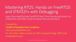 Mastering RTOS: Hands on FreeRTOS
and STM32Fx with Debugging
Learn Running/Porting FreeRTOS Real Time Operating System on
STM32F4x and ARM cortex M based Mircocontrollers
Created by :
FastBit Embedded Brain Academy
Visit www.fastbitlab.com
for all online video courses on MCU programming, RTOS and
embedded Linux
 
