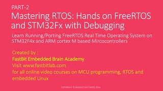 Mastering RTOS: Hands on FreeRTOS
and STM32Fx with Debugging
Learn Running/Porting FreeRTOS Real Time Operating System on
STM32F4x and ARM cortex M based Mircocontrollers
Created by :
FastBit Embedded Brain Academy
Visit www.fastbitlab.com
for all online video courses on MCU programming, RTOS and
embedded Linux
PART-2
 