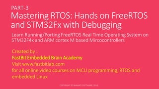 Mastering RTOS: Hands on FreeRTOS
and STM32Fx with Debugging
Learn Running/Porting FreeRTOS Real Time Operating System on
STM32F4x and ARM cortex M based Mircocontrollers
Created by :
FastBit Embedded Brain Academy
Visit www.fastbitlab.com
for all online video courses on MCU programming, RTOS and
embedded Linux
PART-3
 