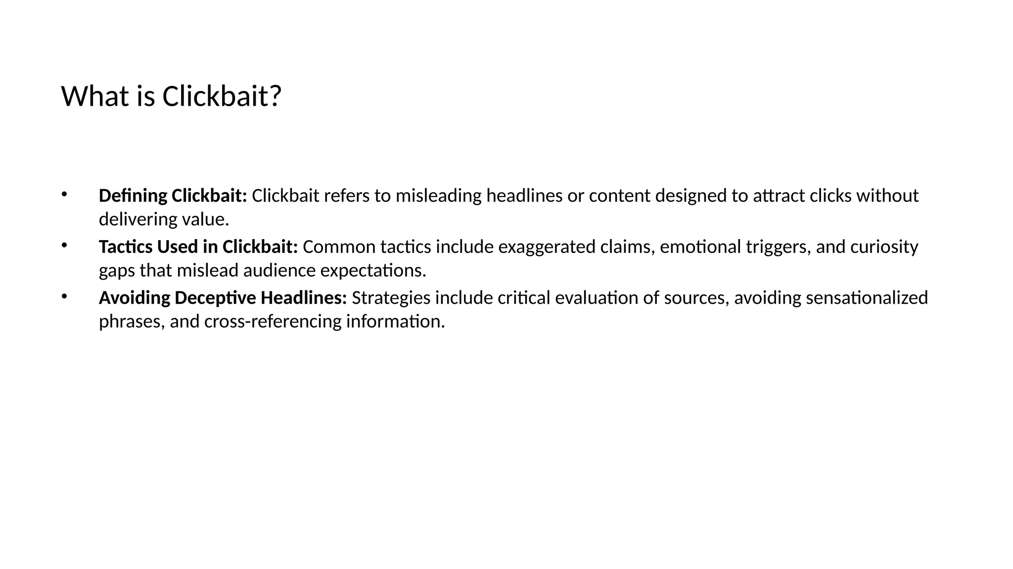 What is Clickbait?
• Defining Clickbait: Clickbait refers to misleading headlines or content designed to attract clicks without
delivering value.
• Tactics Used in Clickbait: Common tactics include exaggerated claims, emotional triggers, and curiosity
gaps that mislead audience expectations.
• Avoiding Deceptive Headlines: Strategies include critical evaluation of sources, avoiding sensationalized
phrases, and cross-referencing information.
 