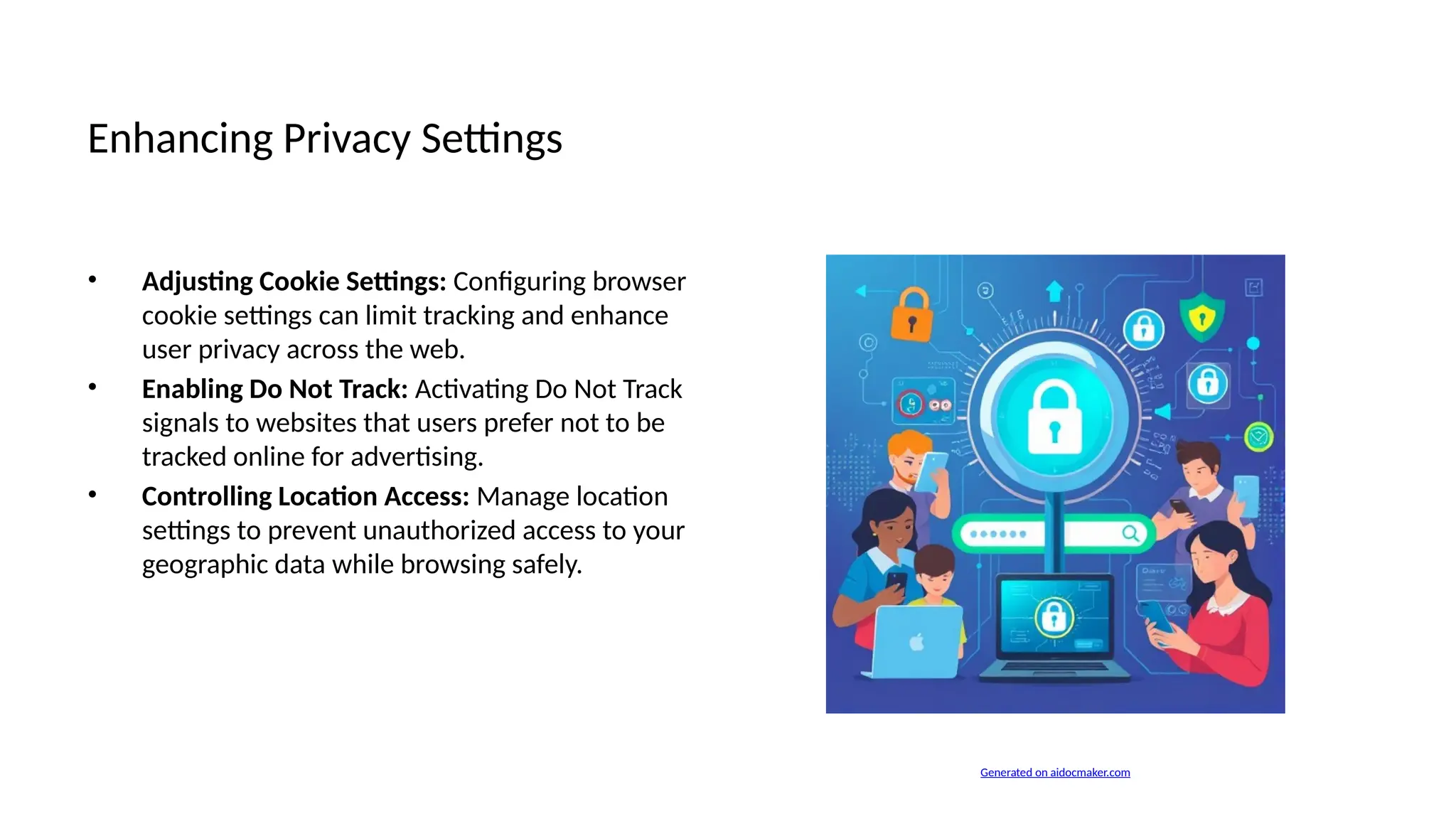 Enhancing Privacy Settings
• Adjusting Cookie Settings: Configuring browser
cookie settings can limit tracking and enhance
user privacy across the web.
• Enabling Do Not Track: Activating Do Not Track
signals to websites that users prefer not to be
tracked online for advertising.
• Controlling Location Access: Manage location
settings to prevent unauthorized access to your
geographic data while browsing safely.
Generated on aidocmaker.com
 