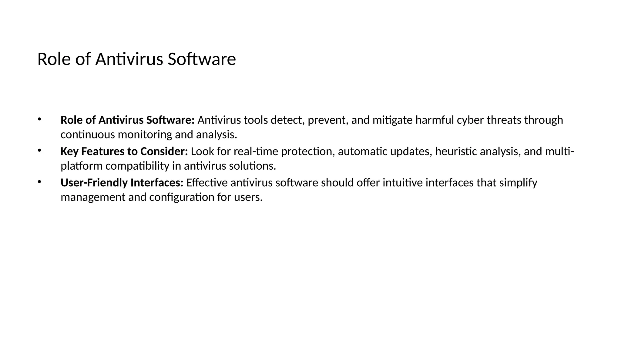 Role of Antivirus Software
• Role of Antivirus Software: Antivirus tools detect, prevent, and mitigate harmful cyber threats through
continuous monitoring and analysis.
• Key Features to Consider: Look for real-time protection, automatic updates, heuristic analysis, and multi-
platform compatibility in antivirus solutions.
• User-Friendly Interfaces: Effective antivirus software should offer intuitive interfaces that simplify
management and configuration for users.
 