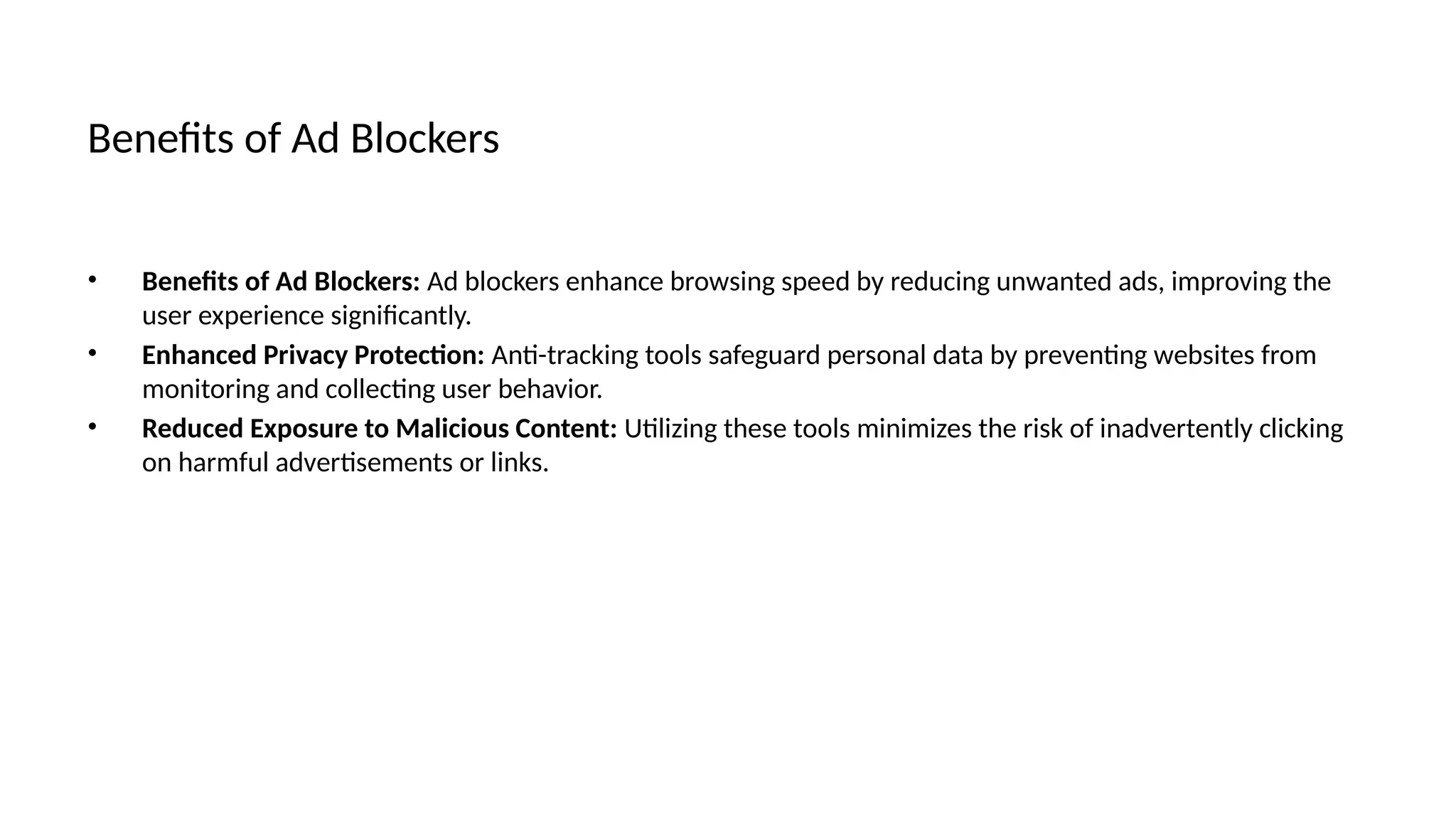 Benefits of Ad Blockers
• Benefits of Ad Blockers: Ad blockers enhance browsing speed by reducing unwanted ads, improving the
user experience significantly.
• Enhanced Privacy Protection: Anti-tracking tools safeguard personal data by preventing websites from
monitoring and collecting user behavior.
• Reduced Exposure to Malicious Content: Utilizing these tools minimizes the risk of inadvertently clicking
on harmful advertisements or links.
 