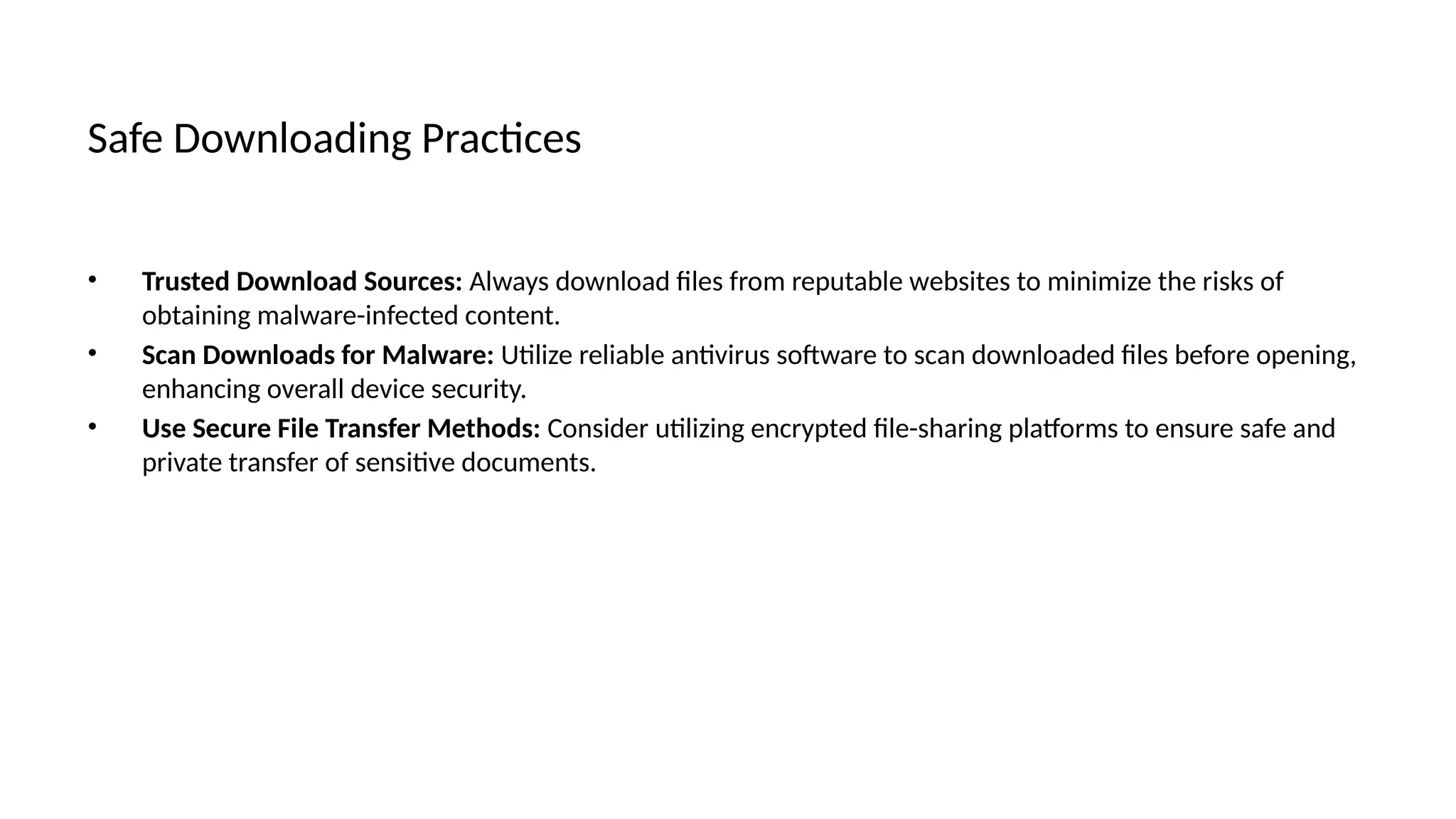Safe Downloading Practices
• Trusted Download Sources: Always download files from reputable websites to minimize the risks of
obtaining malware-infected content.
• Scan Downloads for Malware: Utilize reliable antivirus software to scan downloaded files before opening,
enhancing overall device security.
• Use Secure File Transfer Methods: Consider utilizing encrypted file-sharing platforms to ensure safe and
private transfer of sensitive documents.
 