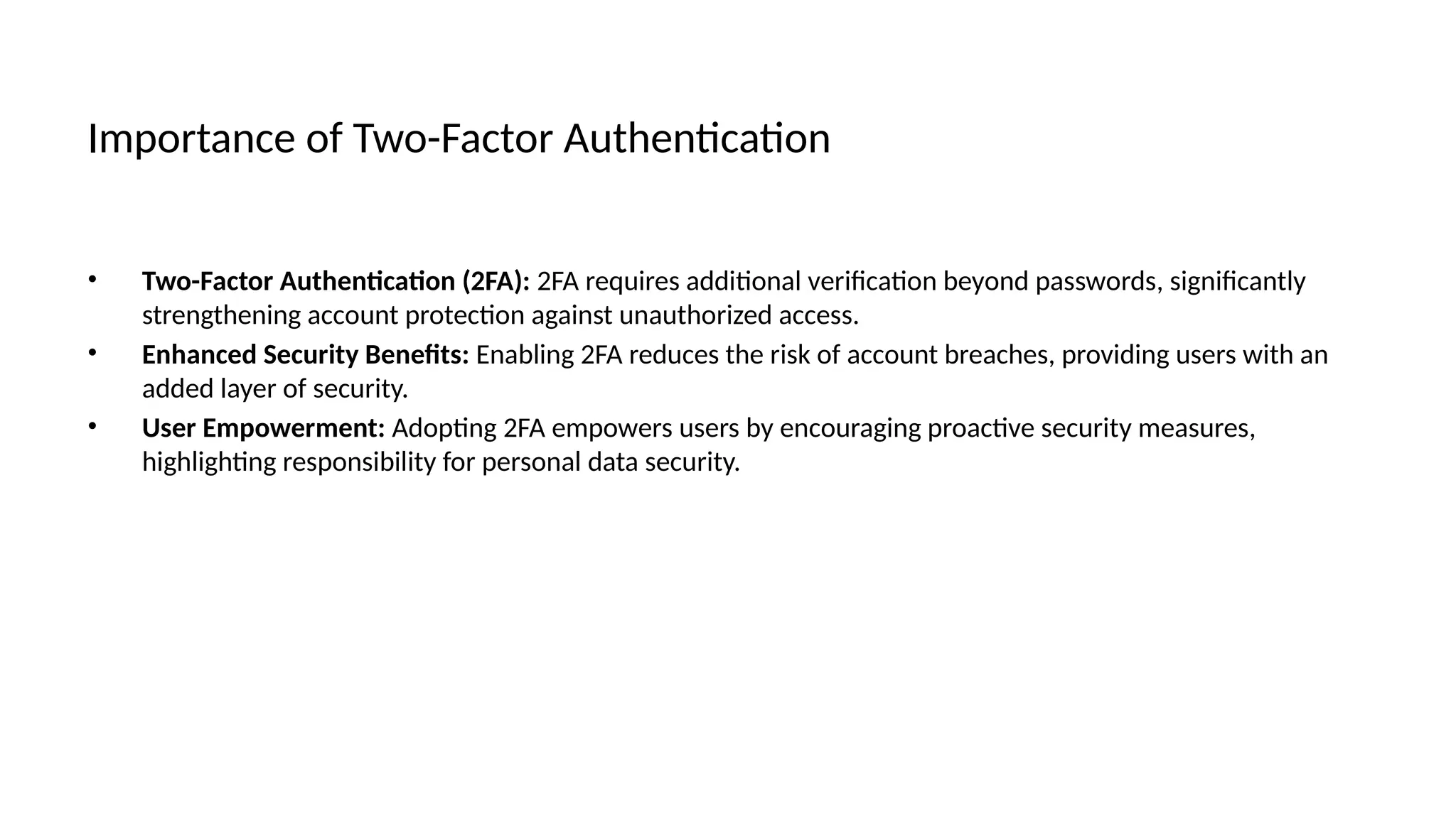 Importance of Two-Factor Authentication
• Two-Factor Authentication (2FA): 2FA requires additional verification beyond passwords, significantly
strengthening account protection against unauthorized access.
• Enhanced Security Benefits: Enabling 2FA reduces the risk of account breaches, providing users with an
added layer of security.
• User Empowerment: Adopting 2FA empowers users by encouraging proactive security measures,
highlighting responsibility for personal data security.
 