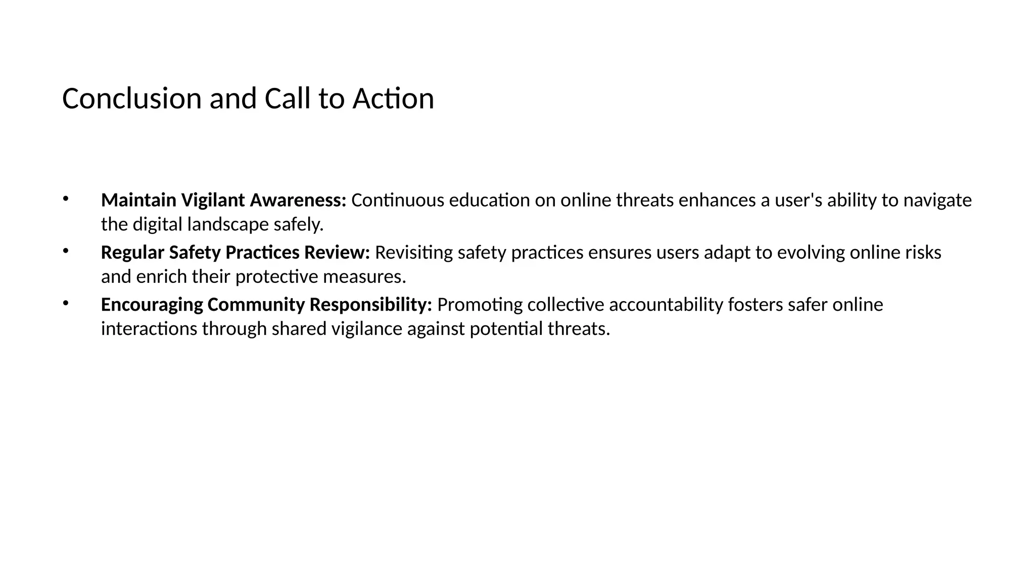 Conclusion and Call to Action
• Maintain Vigilant Awareness: Continuous education on online threats enhances a user's ability to navigate
the digital landscape safely.
• Regular Safety Practices Review: Revisiting safety practices ensures users adapt to evolving online risks
and enrich their protective measures.
• Encouraging Community Responsibility: Promoting collective accountability fosters safer online
interactions through shared vigilance against potential threats.
 