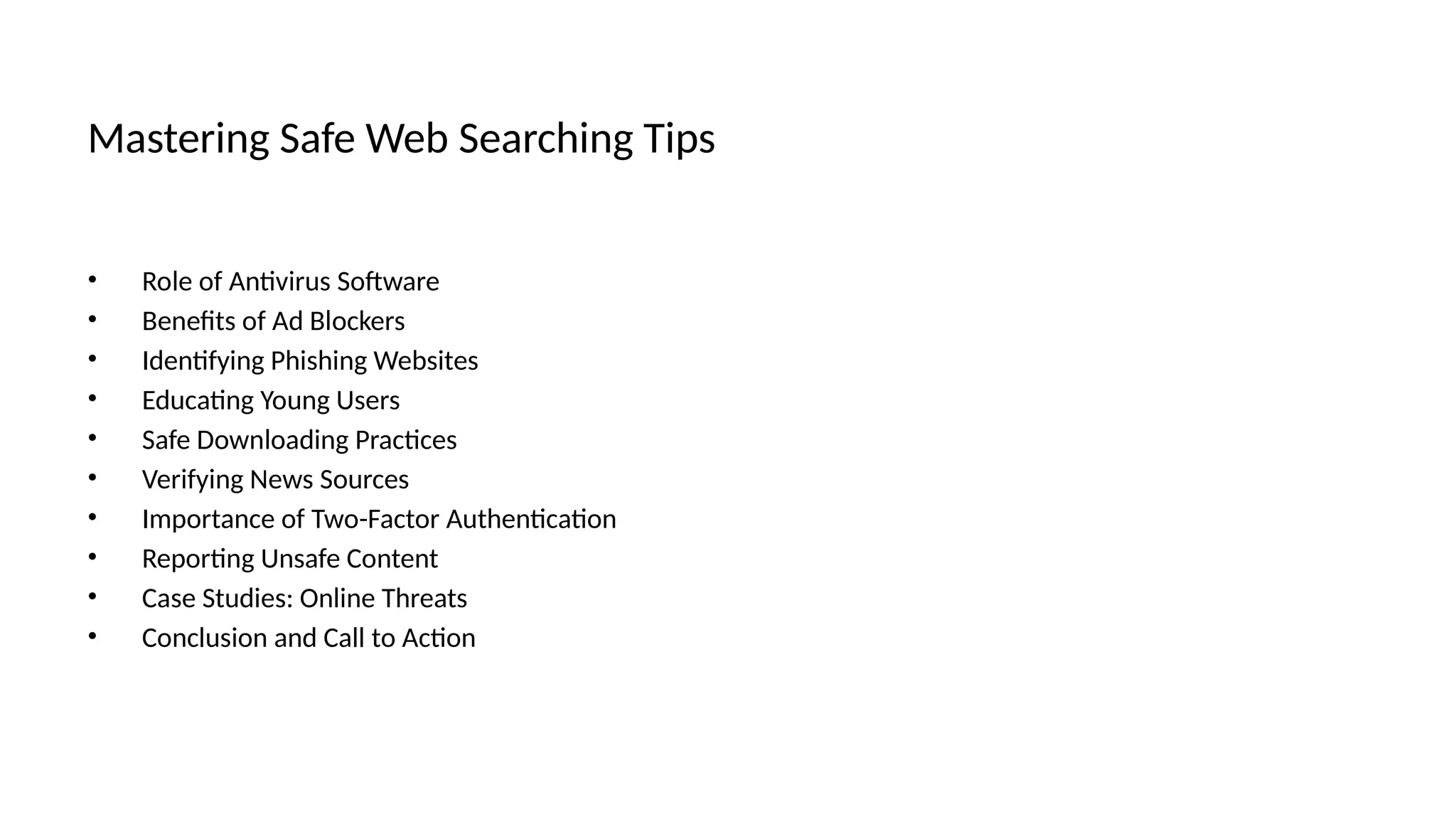 Mastering Safe Web Searching Tips
• Role of Antivirus Software
• Benefits of Ad Blockers
• Identifying Phishing Websites
• Educating Young Users
• Safe Downloading Practices
• Verifying News Sources
• Importance of Two-Factor Authentication
• Reporting Unsafe Content
• Case Studies: Online Threats
• Conclusion and Call to Action
 