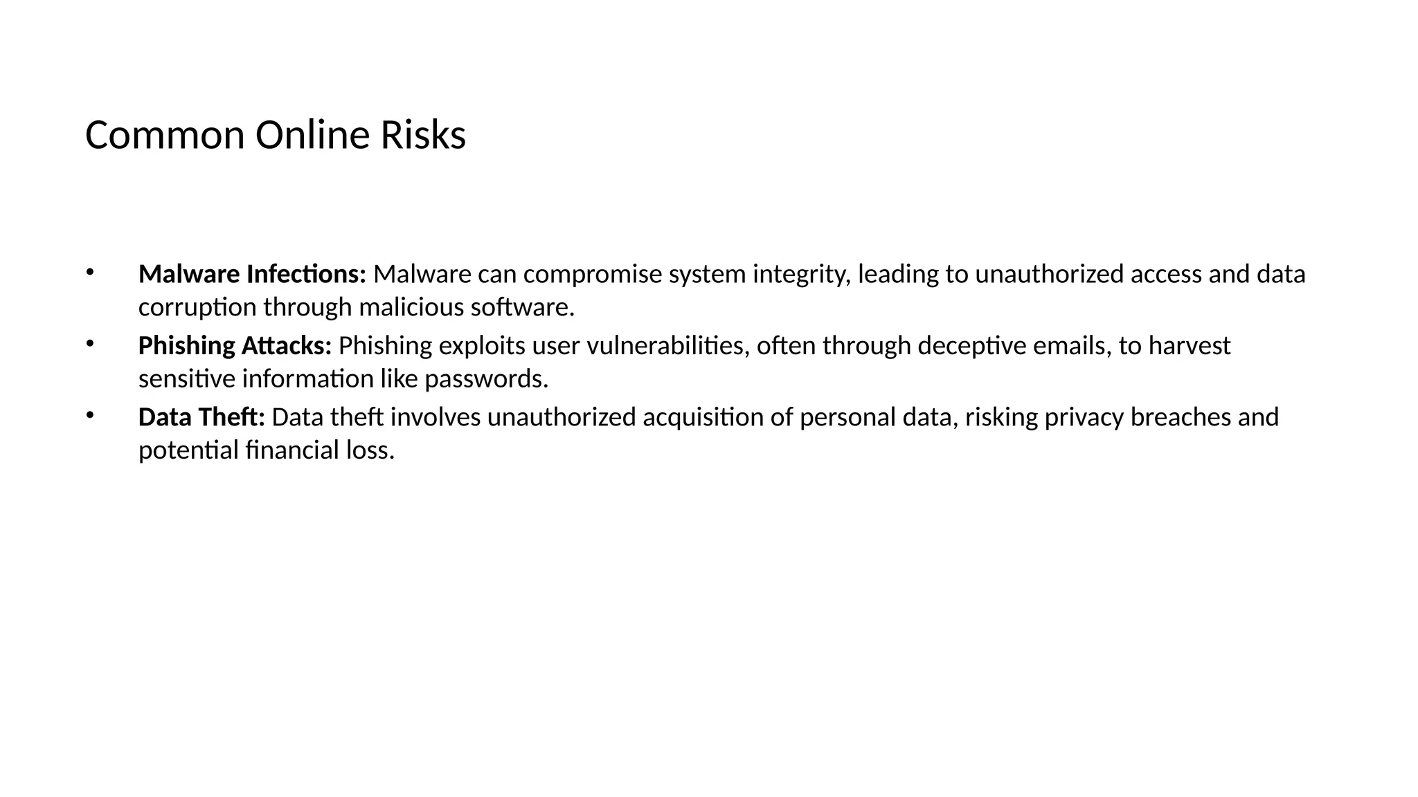 Common Online Risks
• Malware Infections: Malware can compromise system integrity, leading to unauthorized access and data
corruption through malicious software.
• Phishing Attacks: Phishing exploits user vulnerabilities, often through deceptive emails, to harvest
sensitive information like passwords.
• Data Theft: Data theft involves unauthorized acquisition of personal data, risking privacy breaches and
potential financial loss.
 