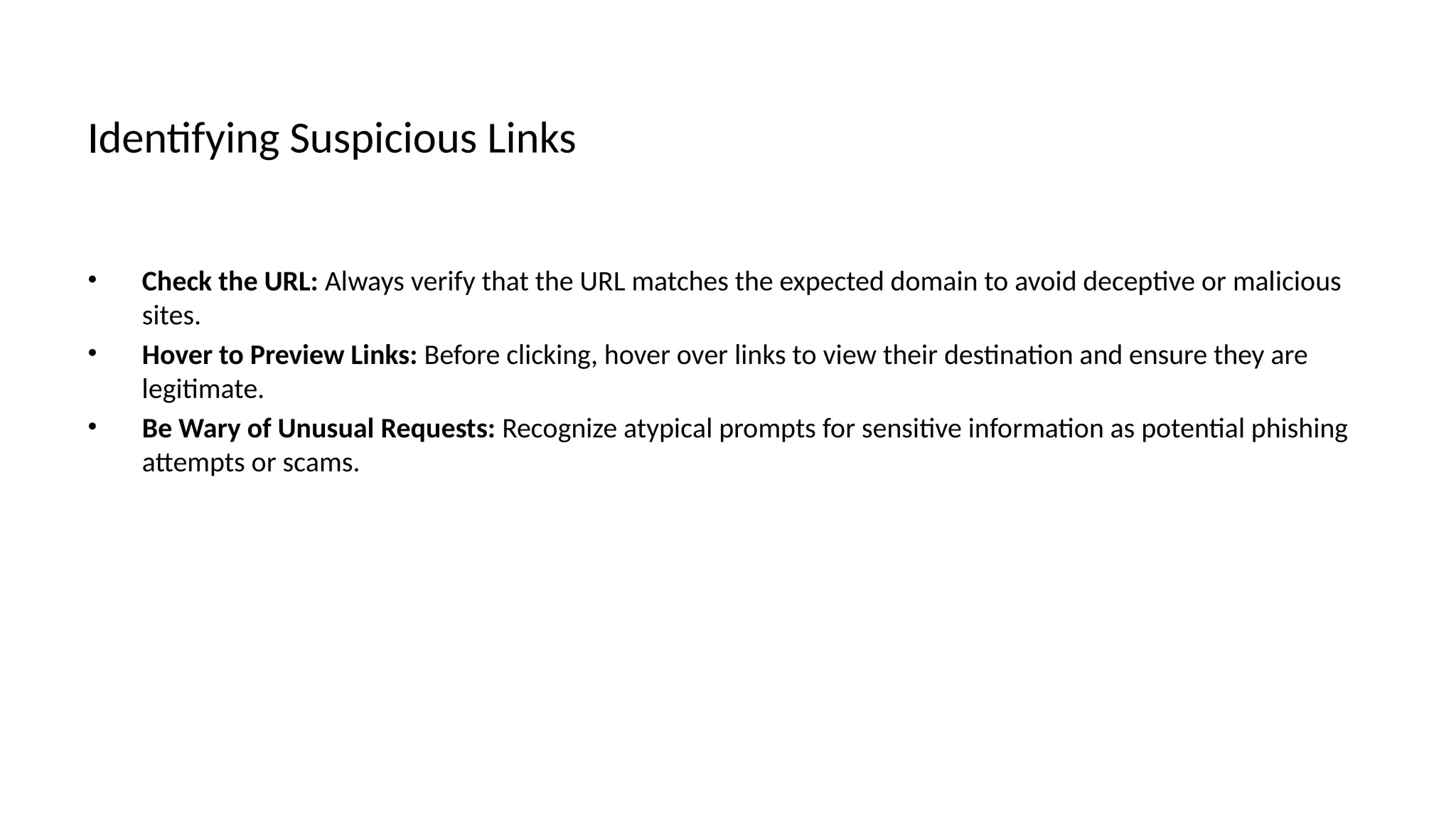 Identifying Suspicious Links
• Check the URL: Always verify that the URL matches the expected domain to avoid deceptive or malicious
sites.
• Hover to Preview Links: Before clicking, hover over links to view their destination and ensure they are
legitimate.
• Be Wary of Unusual Requests: Recognize atypical prompts for sensitive information as potential phishing
attempts or scams.
 