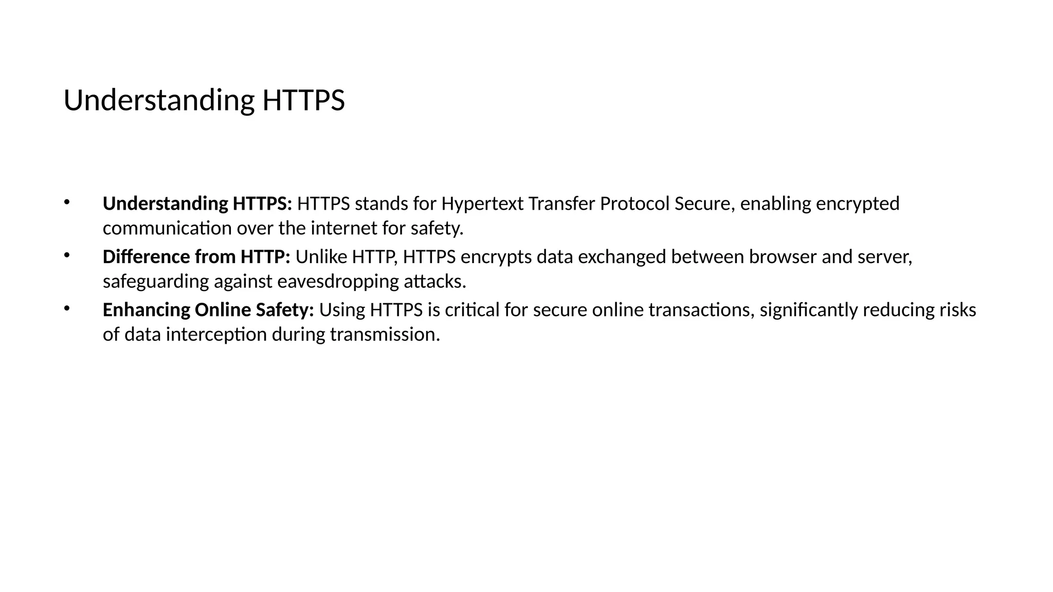 Understanding HTTPS
• Understanding HTTPS: HTTPS stands for Hypertext Transfer Protocol Secure, enabling encrypted
communication over the internet for safety.
• Difference from HTTP: Unlike HTTP, HTTPS encrypts data exchanged between browser and server,
safeguarding against eavesdropping attacks.
• Enhancing Online Safety: Using HTTPS is critical for secure online transactions, significantly reducing risks
of data interception during transmission.
 