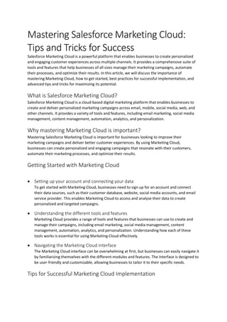 Mastering Salesforce Marketing Cloud:
Tips and Tricks for Success
Salesforce Marketing Cloud is a powerful platform that enables businesses to create personalized
and engaging customer experiences across multiple channels. It provides a comprehensive suite of
tools and features that help businesses of all sizes manage their marketing campaigns, automate
their processes, and optimize their results. In this article, we will discuss the importance of
mastering Marketing Cloud, how to get started, best practices for successful implementation, and
advanced tips and tricks for maximizing its potential.
What is Salesforce Marketing Cloud?
Salesforce Marketing Cloud is a cloud-based digital marketing platform that enables businesses to
create and deliver personalized marketing campaigns across email, mobile, social media, web, and
other channels. It provides a variety of tools and features, including email marketing, social media
management, content management, automation, analytics, and personalization.
Why mastering Marketing Cloud is important?
Mastering Salesforce Marketing Cloud is important for businesses looking to improve their
marketing campaigns and deliver better customer experiences. By using Marketing Cloud,
businesses can create personalized and engaging campaigns that resonate with their customers,
automate their marketing processes, and optimize their results.
Getting Started with Marketing Cloud
 Setting up your account and connecting your data
To get started with Marketing Cloud, businesses need to sign up for an account and connect
their data sources, such as their customer database, website, social media accounts, and email
service provider. This enables Marketing Cloud to access and analyse their data to create
personalized and targeted campaigns.
 Understanding the different tools and features
Marketing Cloud provides a range of tools and features that businesses can use to create and
manage their campaigns, including email marketing, social media management, content
management, automation, analytics, and personalization. Understanding how each of these
tools works is essential for using Marketing Cloud effectively.
 Navigating the Marketing Cloud interface
The Marketing Cloud interface can be overwhelming at first, but businesses can easily navigate it
by familiarizing themselves with the different modules and features. The interface is designed to
be user-friendly and customizable, allowing businesses to tailor it to their specific needs.
Tips for Successful Marketing Cloud Implementation
 