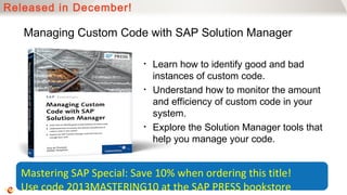 Released in December!

   Managing Custom Code with SAP Solution Manager

                           •   Learn how to identify good and bad
                               instances of custom code.
                           •   Understand how to monitor the amount
                               and efficiency of custom code in your
                               system.
                           •   Explore the Solution Manager tools that
                               help you manage your code.


  Mastering SAP Special: Save 10% when ordering this title!
  Use code 2013MASTERING10 at the SAP PRESS bookstore
 