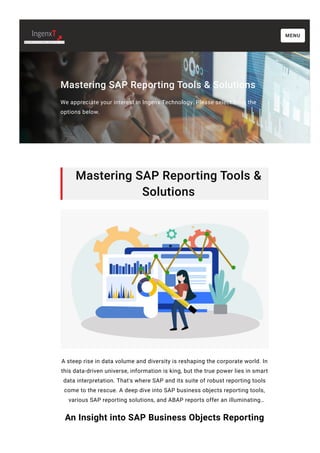 Mastering SAP Reporting Tools & Solutions
We appreciate your interest in Ingenx Technology. Please select from the
options below.
Mastering SAP Reporting Tools &
Solutions
A steep rise in data volume and diversity is reshaping the corporate world. In
this data-driven universe, information is king, but the true power lies in smart
data interpretation. That's where SAP and its suite of robust reporting tools
come to the rescue. A deep dive into SAP business objects reporting tools,
various SAP reporting solutions, and ABAP reports offer an illuminating…
An Insight into SAP Business Objects Reporting
MENU
 