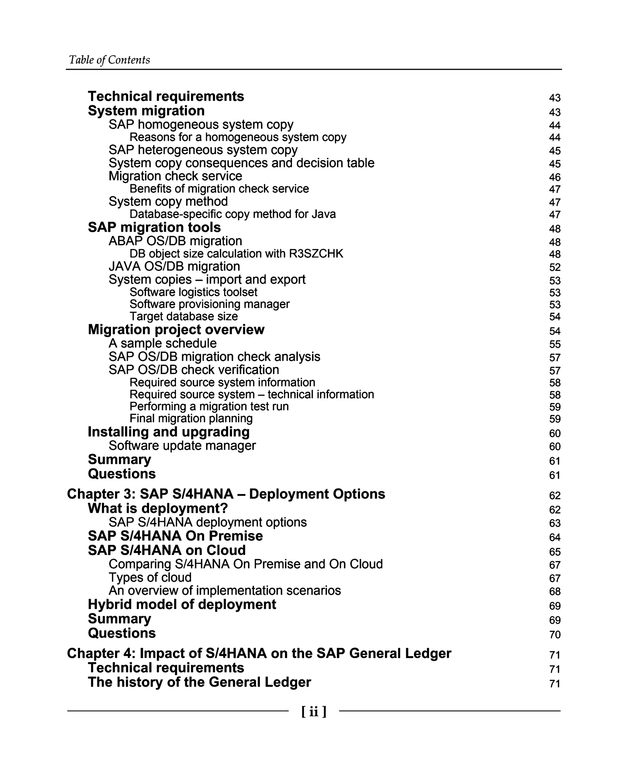 Table of Contents
Technical requirements
System migration
SAP homogeneous system copy
Reasons for a homogeneous system copy
SAP heterogeneous system copy
System copy consequences and decision table
Migration check service
Benefits of migration check service
System copy method
Database-specific copy method for Java
SAP migration tools
ABAP OS/DB migration
DB object size calculation with R3SZCHK
JAVA OS/DB migration
System copies – import and export
Software logistics toolset
Software provisioning manager
Target database size
Migration project overview
A sample schedule
SAP OS/DB migration check analysis
SAP OS/DB check verification
Required source system information
Required source system – technical information
Performing a migration test run 59
Final migration planning
Installing and upgrading
Software update manager
Summary
Questions
Chapter 3: SAP S/4HANA – Deployment Options
What is deployment?
SAP S/4HANA deployment options
SAP S/4HANA On Premise
SAP S/4HANA on Cloud
Comparing S/4HANA On Premise and On Cloud
Types of cloud
An overview of implementation scenarios
Hybrid model of deployment
Summary
Questions
Chapter 4: Impact of S/4HANA on the SAP General Ledger
Technical requirements
The history of the General Ledger
43
43
44
44
45
45
46
47
47
47
48
48
48
52
53
53
53
54
54
55
57
57
58
58
59
60
60
61
61
62
62
63
64
65
67
67
68
69
69
70
71
71
71
[ii ]
 
