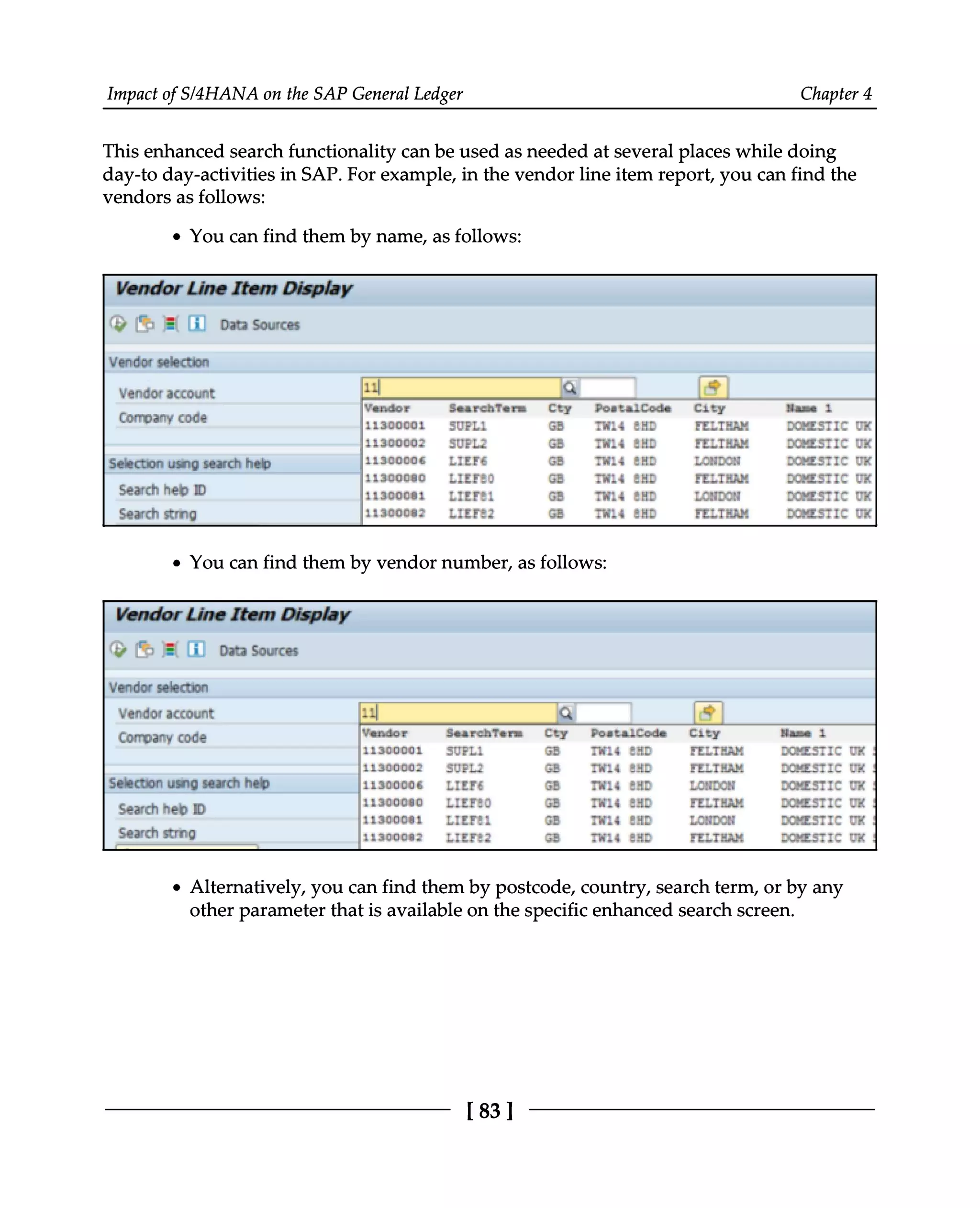 Impact of S/4HANA on the SAP General Ledger Chapter 4
This enhanced search functionality can be used as needed at several places while doing
day-to day-activities in SAP. For example, in the vendor line item report, you can find the
vendors as follows:
You can find them by name, as follows:
You can find them by vendor number, as follows:
Alternatively, you can find them by postcode, country, search term, or by any
other parameter that is available on the specific enhanced search screen.
[83]
 