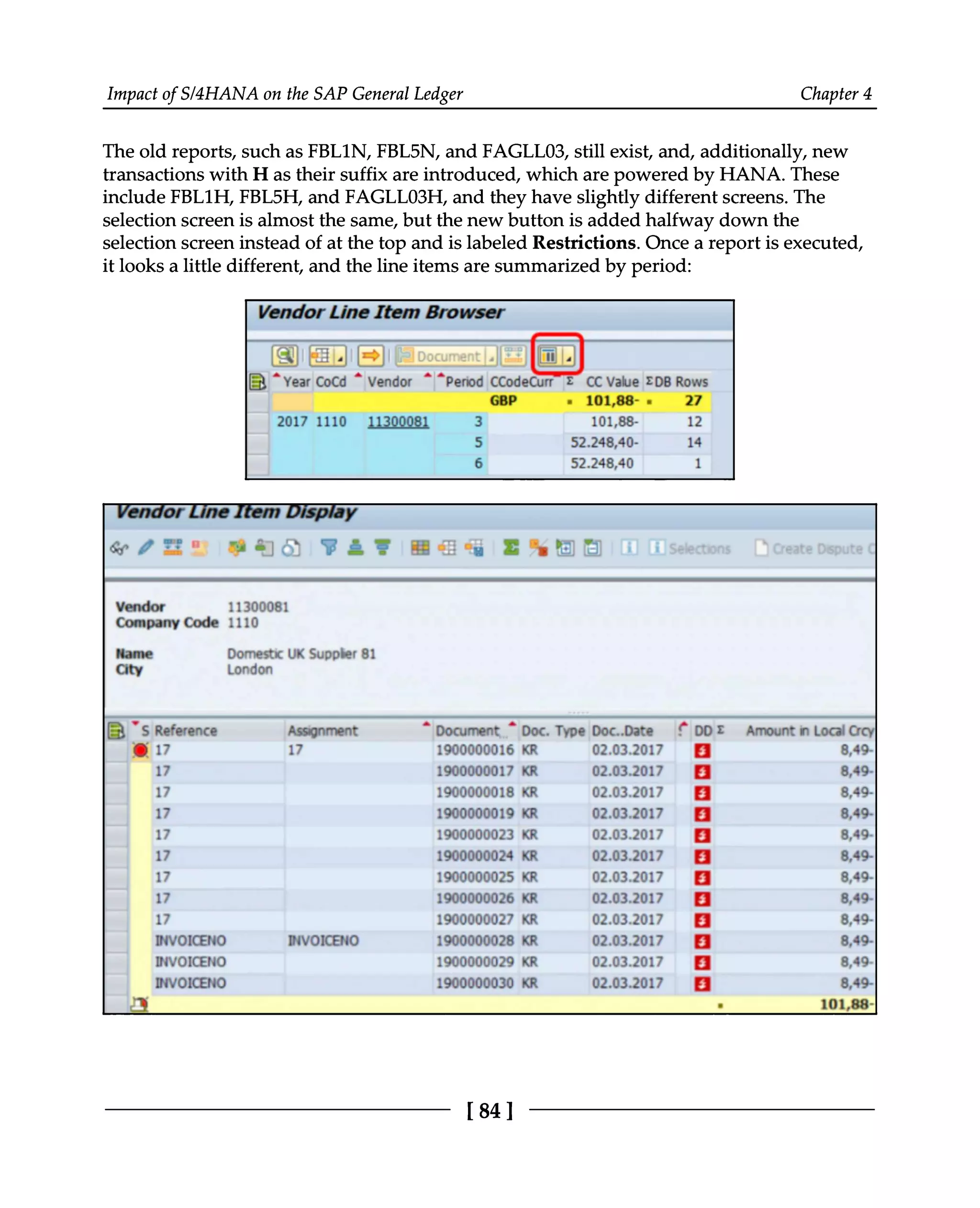 Impact of S/4HANA on the SAP General Ledger Chapter 4
The old reports, such as FBL1N, FBL5N, and FAGLL03, still exist, and, additionally, new
transactions with H as their suffix are introduced, which are powered by HANA. These
include FBL1H, FBL5H, and FAGLL03H, and they have slightly different screens. The
selection screen is almost the same, but the new button is added halfway down the
selection screen instead of at the top and is labeled Restrictions. Once a report is executed,
it looks a little different, and the line items are summarized by period:
[84 ]
 