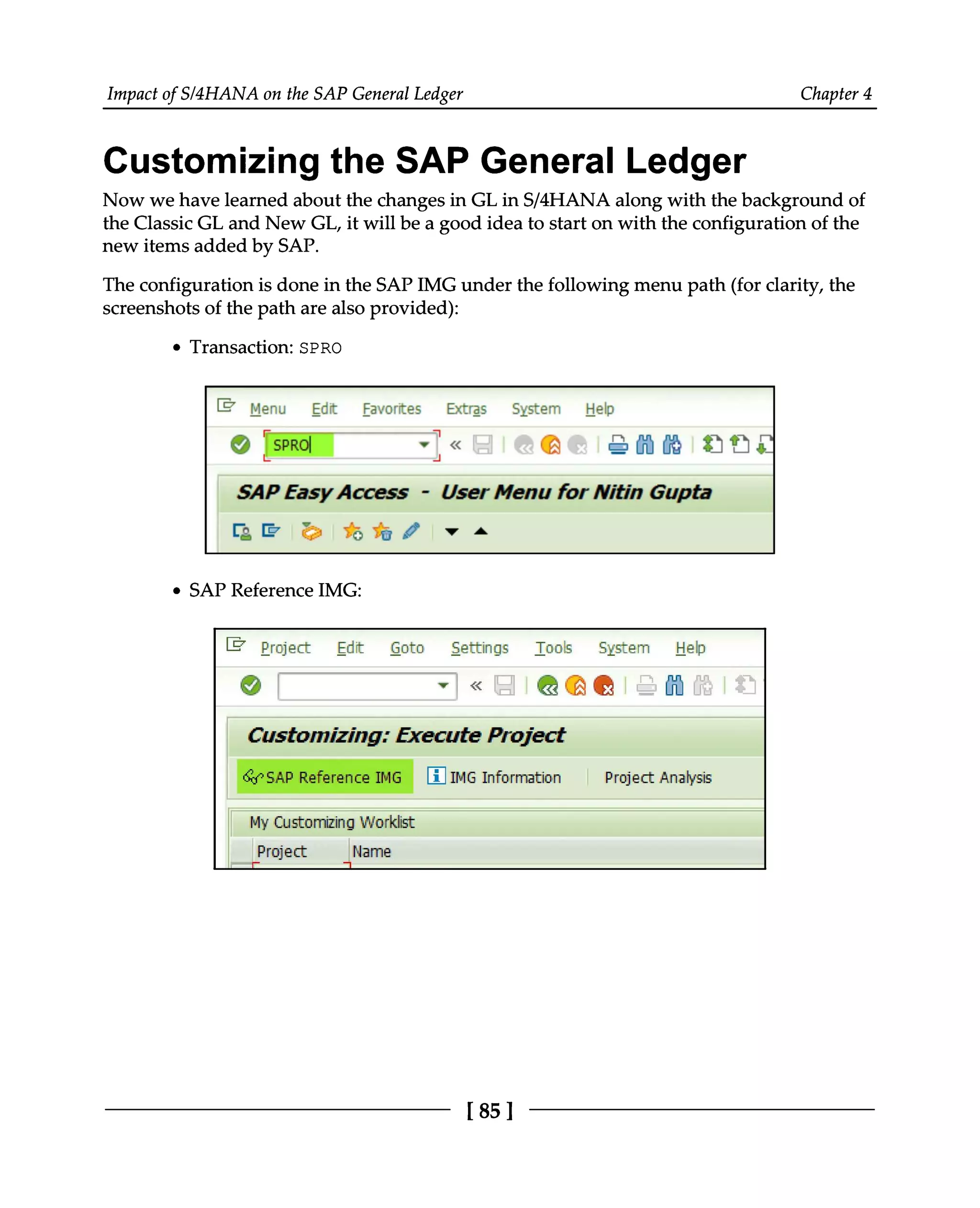 Impact of S/4HANA on the SAP General Ledger Chapter 4
Customizing the SAP General Ledger
Now we have learned about the changes in GL in S/4HANA along with the background of
the Classic GL and New GL, it will be a good idea to start on with the configuration of the
new items added by SAP.
The configuration is done in the SAPIMG under the following menu path (for clarity, the
screenshots of the path are also provided):
Transaction: SPRO
SAP Reference IMG:
[85 ]
 