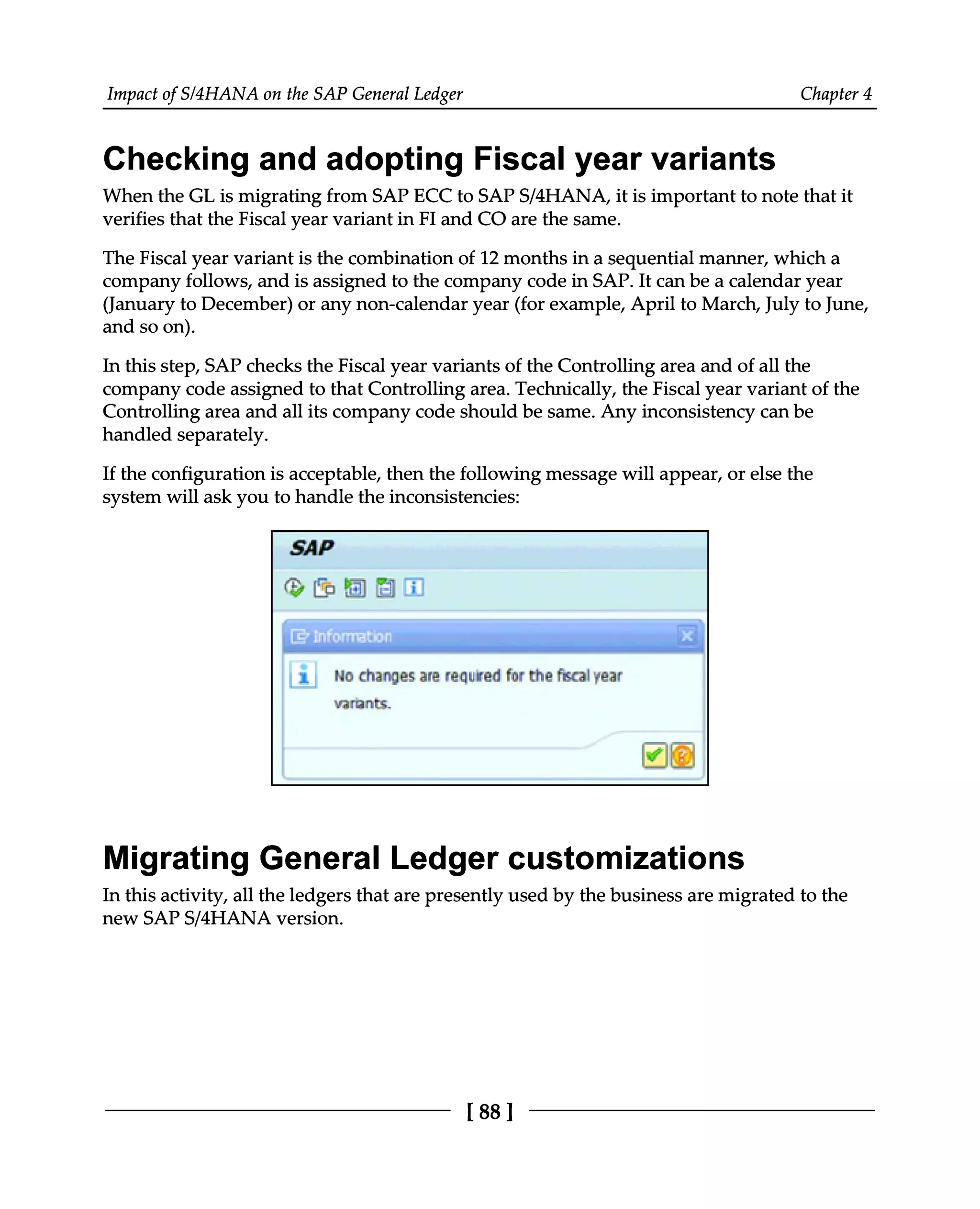 Impact of S/4HANA on the SAP General Ledger Chapter 4
Checking and adopting Fiscal year variants
When the GL is migrating from SAP ECC to SAPS/4HANA, it is important to note that it
verifies that the Fiscal year variant in FI and CO are the same.
The Fiscal year variant is the combination of 12 months in a sequential manner, which a
company follows, and is assigned to the company code in SAP. It can be a calendar year
(January to December) or any non-calendar year (for example, April to March, July to June,
and so on).
In this step, SAP checks the Fiscal year variants of the Controlling area and of all the
company code assigned to that Controlling area. Technically, the Fiscal year variant of the
Controlling area and all its company code should be same. Any inconsistency can be
handled separately.
If the configuration is acceptable, then the following message will appear, or else the
system will ask you to handle the inconsistencies:
Migrating General Ledger customizations
In this activity, all the ledgers that are presently used by the business are migrated to the
new SAPS/4HANA version.
[88 ]
 