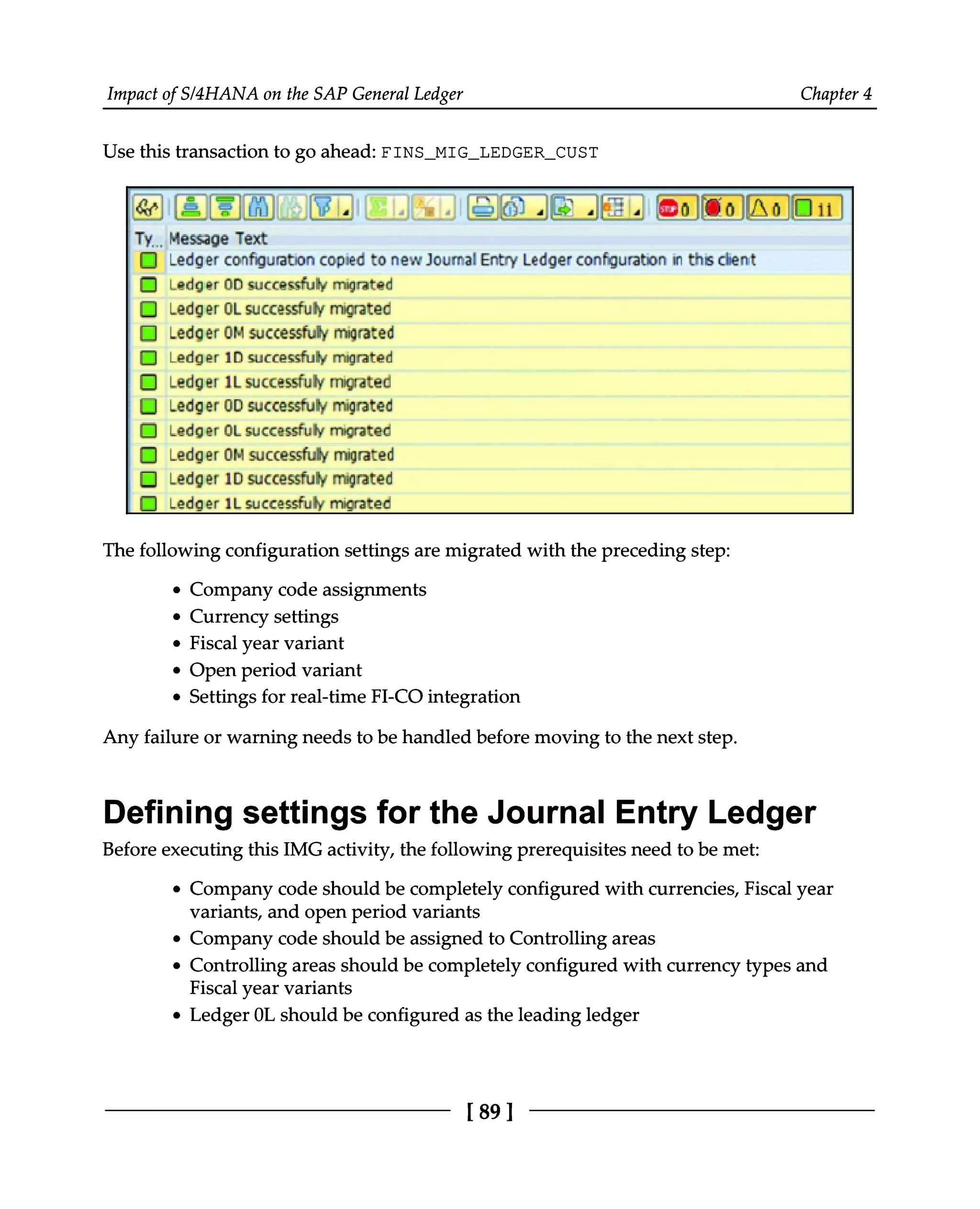 Impact of S/4HANA on the SAP General Ledger Chapter 4
Use this transaction to go ahead: FINS_MIG_LEDGER_CUST
The following configuration settings are migrated with the preceding step:
Company code assignments
Currency settings
Fiscal year variant
Open period variant
Settings for real-time FI-CO integration
Any failure or warning needs to be handled before moving to the next step.
Defining settings for the Journal Entry Ledger
Before executing this IMG activity, the following prerequisites need to be met:
Company code should be completely configured with currencies, Fiscal year
variants, and open period variants
Company code should be assigned to Controlling areas
Controlling areas should be completely configured with currency types and
Fiscal year variants
Ledger 0L should be configured as the leading ledger
[89 ]
 