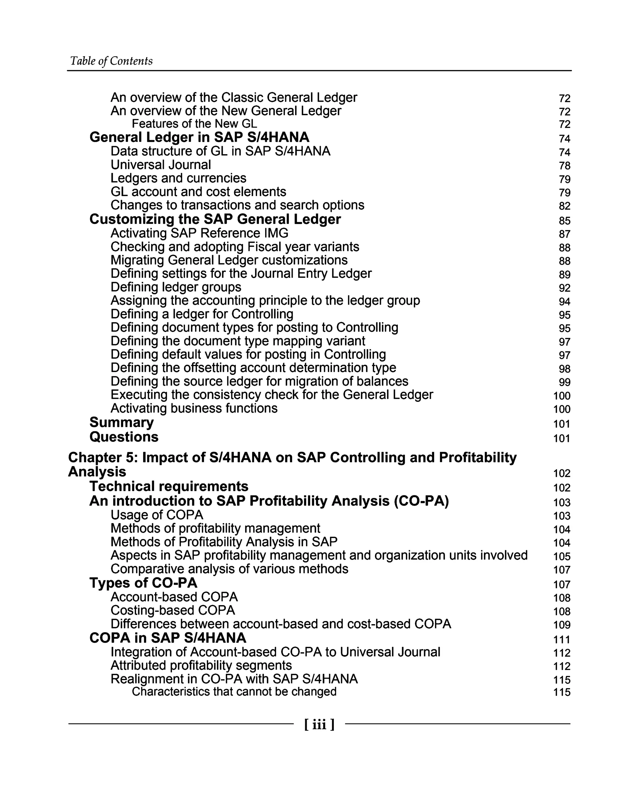 Table of Contents
An overview of the Classic General Ledger
An overview of the New General Ledger
Features of the New GL
General Ledger in SAP S/4HANA
Data structure of GL in SAP S/4HANA
Universal Journal
Ledgers and currencies
GL account and cost elements
Changes to transactions and search options
Customizing the SAP General Ledger
Activating SAP Reference IMG
Checking and adopting Fiscal year variants
Migrating General Ledger customizations
Defining settings for the Journal Entry Ledger
Defining ledger groups
Assigning the accounting principle to the ledger group
Defining a ledger for Controlling
Defining document types for posting to Controlling
Defining the document type mapping variant
Defining default values for posting in Controlling
Defining the offsetting account determination type
Defining the source ledger for migration of balances
Executing the consistency check for the General Ledger
Activating business functions
Summary
Questions
Chapter 5: Impact of S/4HANA on SAP Controlling and Profitability
Analysis
Technical requirements
An introduction to SAP Profitability Analysis (CO-PA)
Usage of COPA
Methods of profitability management
Methods of Profitability Analysis in SAP
Aspects in SAP profitability management and organization units involved
Comparative analysis of various methods
Types of CO-PA
Account-based COPA
Costing-based COPA
Differences between account-based and cost-based COPA
COPA in SAP S/4HANA
Integration of Account-based CO-PA to Universal Journal
Attributed profitability segments
Realignment in CO-PA with SAP S/4HANA
Characteristics that cannot be changed
72
72
72
74
74
78
79
79
82
85
87
88
88
89
92
94
95
95
97
97
98
99
100
100
101
101
102
102
103
103
104
104
105
107
107
108
108
109
111
112
112
115
115
[iii ]
 