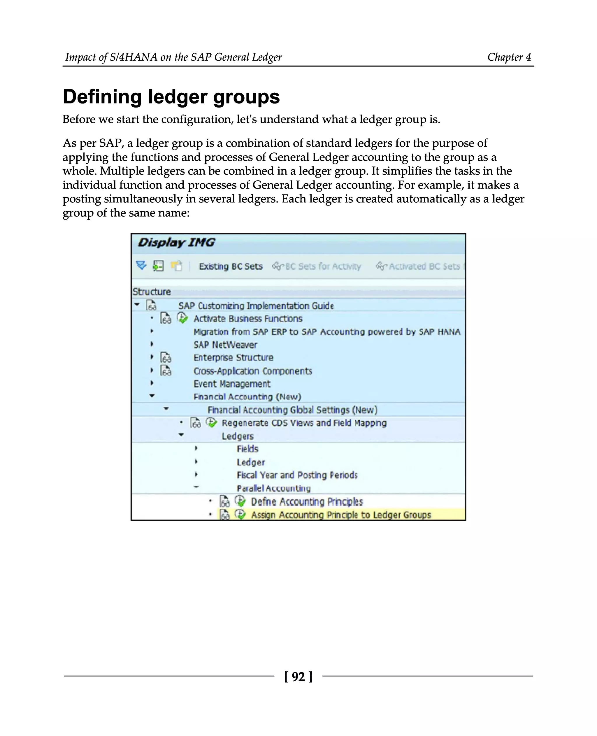 Impact of S/4HANA on the SAP General Ledger Chapter 4
Defining ledger groups
Before we start the configuration, let's understand what a ledger group is.
As per SAP, a ledger group is a combination of standard ledgers for the purpose of
applying the functions and processes of General Ledger accounting to the group as a
whole. Multiple ledgers can be combined in a ledger group. It simplifies the tasks in the
individual function and processes of General Ledger accounting. For example, it makes a
posting simultaneously in several ledgers. Each ledger is created automatically as a ledger
group of the same name:
[92 ]
 