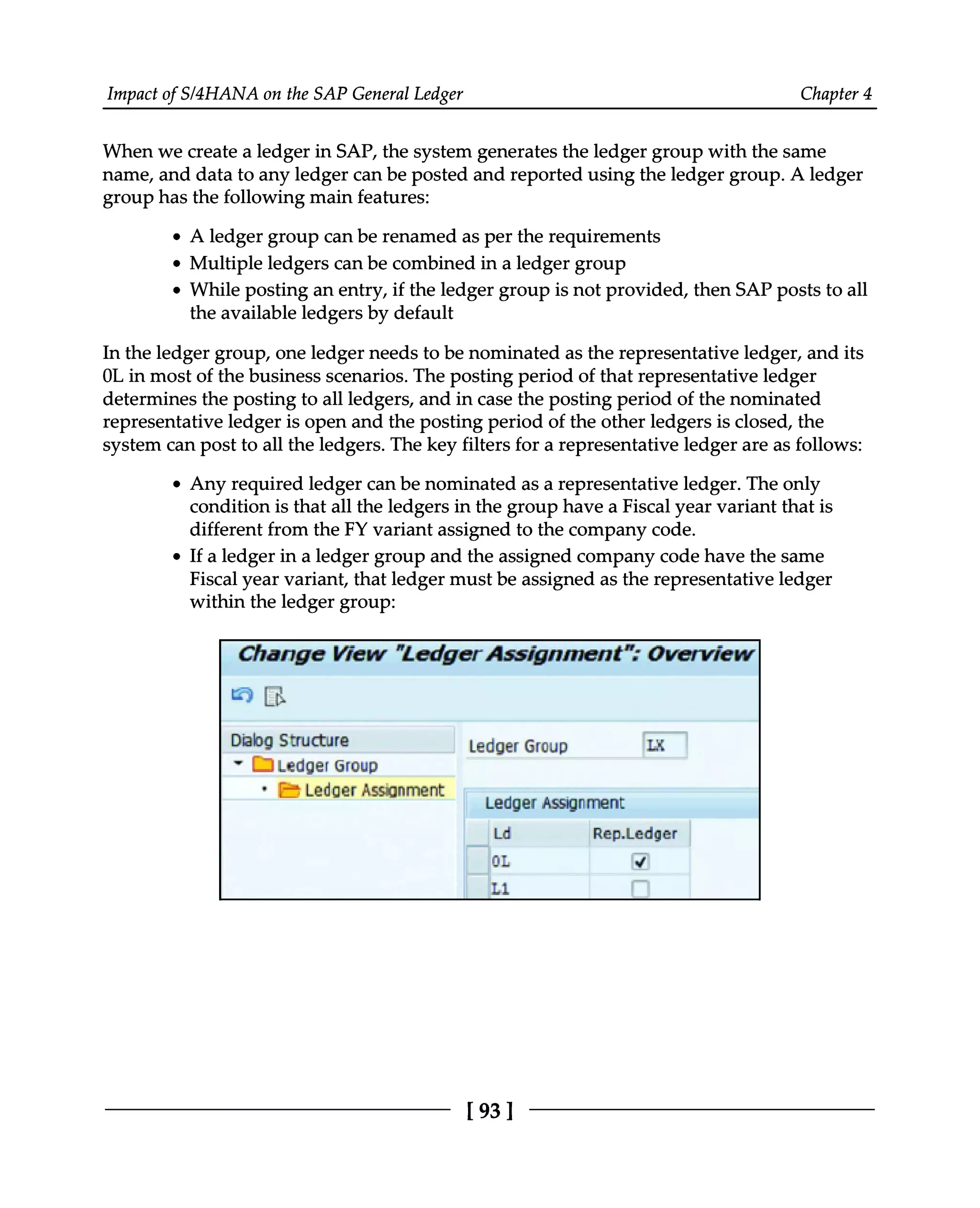 Impact of S/4HANA on the SAP General Ledger Chapter 4
When we create a ledger in SAP, the system generates the ledger group with the same
name, and data to any ledger can be posted and reported using the ledger group. A ledger
group has the following main features:
A ledger group can be renamed as per the requirements
Multiple ledgers can be combined in a ledger group
While posting an entry, if the ledger group is not provided, then SAP posts to all
the available ledgers by default
In the ledger group, one ledger needs to be nominated as the representative ledger, and its
0L in most of the business scenarios. The posting period of that representative ledger
determines the posting to all ledgers, and in case the posting period of the nominated
representative ledger is open and the posting period of the other ledgers is closed, the
system can post to all the ledgers. The key filters for a representative ledger are as follows:
Any required ledger can be nominated as a representative ledger. The only
condition is that all the ledgers in the group have a Fiscal year variant that is
different from the FY variant assigned to the company code.
If a ledger in a ledger group and the assigned company code have the same
Fiscal year variant, that ledger must be assigned as the representative ledger
within the ledger group:
[93 ]
 