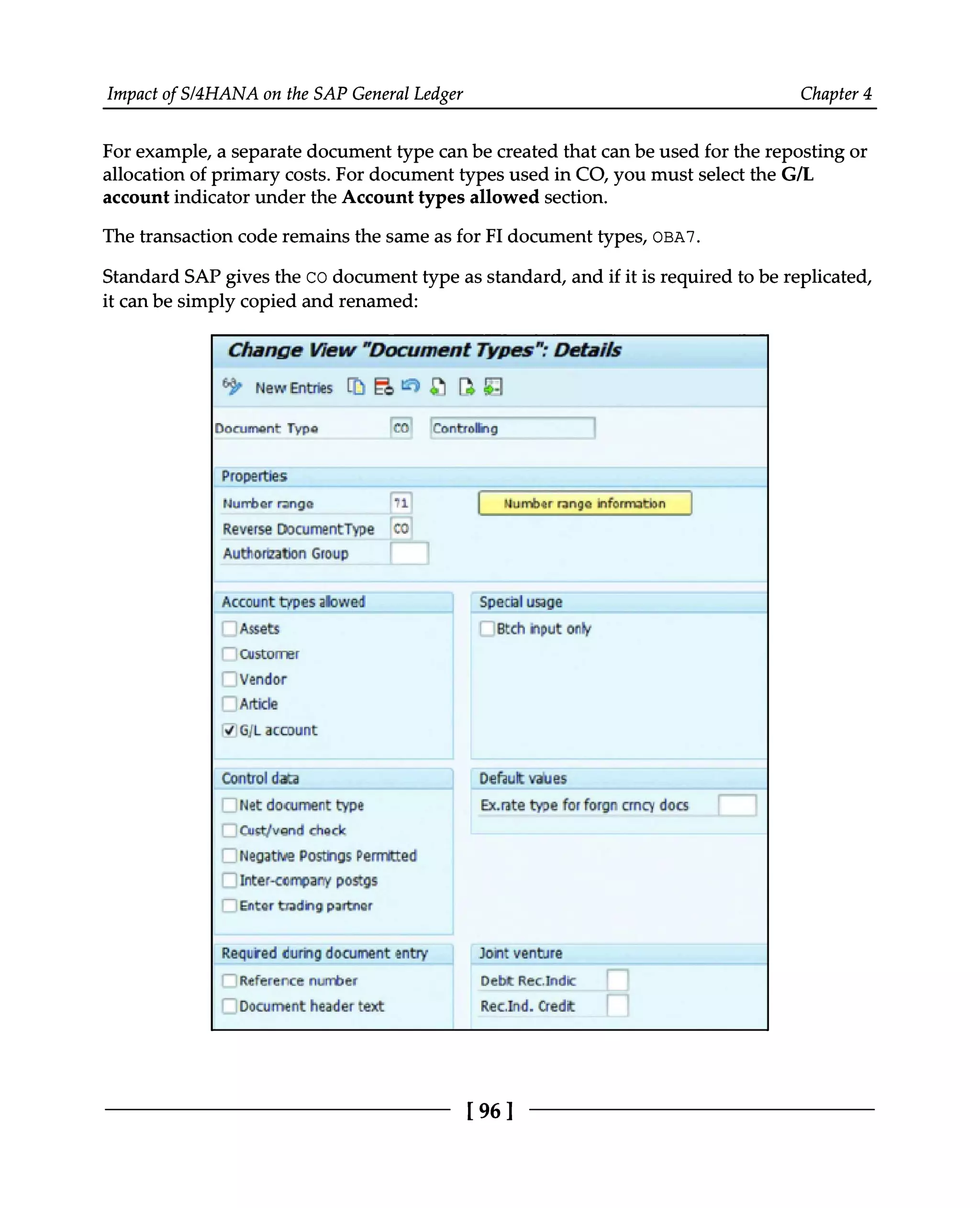 Impact of S/4HANA on the SAP General Ledger Chapter 4
For example, a separate document type can be created that can be used for the reposting or
allocation of primary costs. For document types used in CO, you must select the G/L
account indicator under the Account types allowed section.
The transaction code remains the same as for FI document types, OBA7.
Standard SAP gives the CO document type as standard, and if it is required to be replicated,
it can be simply copied and renamed:
[96]
 
