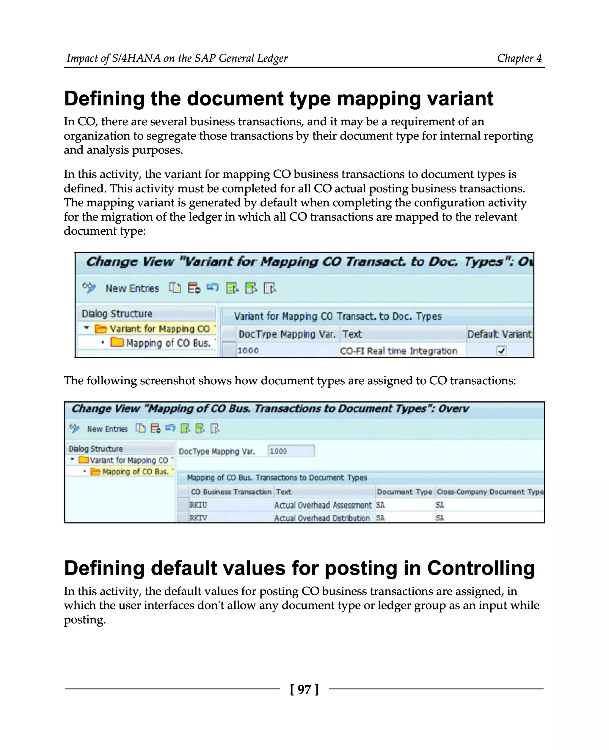Impact of S/4HANA on the SAP General Ledger Chapter 4
Defining the document type mapping variant
In CO, there are several business transactions, and it may be a requirement of an
organization to segregate those transactions by their document type for internal reporting
and analysis purposes.
In this activity, the variant for mapping CO business transactions to document types is
defined. This activity must be completed for all CO actual posting business transactions.
The mapping variant is generated by default when completing the configuration activity
for the migration of the ledger in which all CO transactions are mapped to the relevant
document type:
The following screenshot shows how document types are assigned to CO transactions:
Defining default values for posting in Controlling
In this activity, the default values for posting CO business transactions are assigned, in
which the user interfaces don't allow any document type or ledger group as an input while
posting.
[97 ]
 