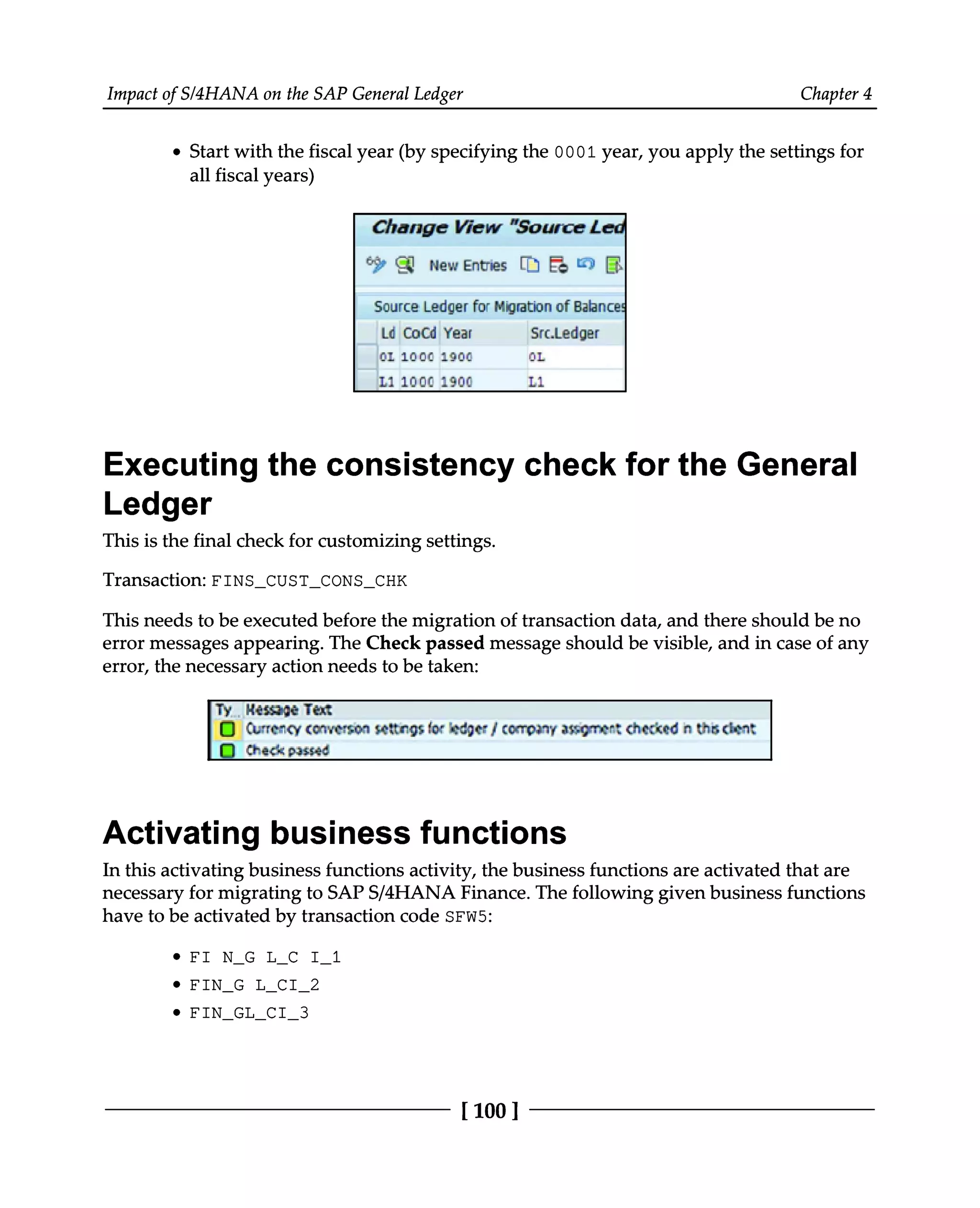 Impact of S/4HANA on the SAP General Ledger Chapter 4
Start with the fiscal year (by specifying the 0001 year, you apply the settings for
all fiscal years)
Executing the consistency check for the General
Ledger
This is the final check for customizing settings.
Transaction: FINS_CUST_CONS_CHK
This needs to be executed before the migration of transaction data, and there should be no
error messages appearing. The Check passed message should be visible, and in case of any
error, the necessary action needs to be taken:
Activating business functions
In this activating business functions activity, the business functions are activated that are
necessary for migrating to SAPS/4HANA Finance. The following given business functions
have to be activated by transaction code SFW5:
FI N_G L_C I_1
FIN_G L_CI_2
FIN_GL_CI_3
[100 ]
 