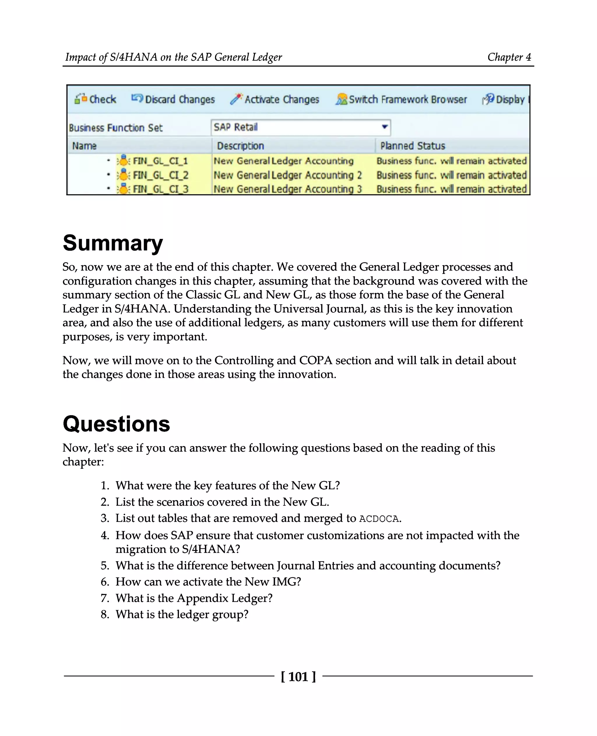 Impact of S/4HANA on the SAP General Ledger Chapter 4
Summary
So, now we are at the end of this chapter. We covered the General Ledger processes and
configuration changes in this chapter, assuming that the background was covered with the
summary section of the Classic GL and New GL, as those form the base of the General
Ledger in S/4HANA. Understanding the Universal Journal, as this is the key innovation
area, and also the use of additional ledgers, as many customers will use them for different
purposes, is very important.
Now, we will move on to the Controlling and COPA section and will talk in detail about
the changes done in those areas using the innovation.
Questions
Now, let's see if you can answer the following questions based on the reading of this
chapter:
What were the key features of the New GL?
List the scenarios covered in the New GL.
List out tables that are removed and merged to ACDOCA.
1.
2.
3.
4. How does SAP ensure that customer customizations are not impacted with the
migration to S/4HANA?
5. What is the difference between Journal Entries and accounting documents?
6. How can we activate the New IMG?
7. What is the Appendix Ledger?
8. What is the ledger group?
[101 ]
 
