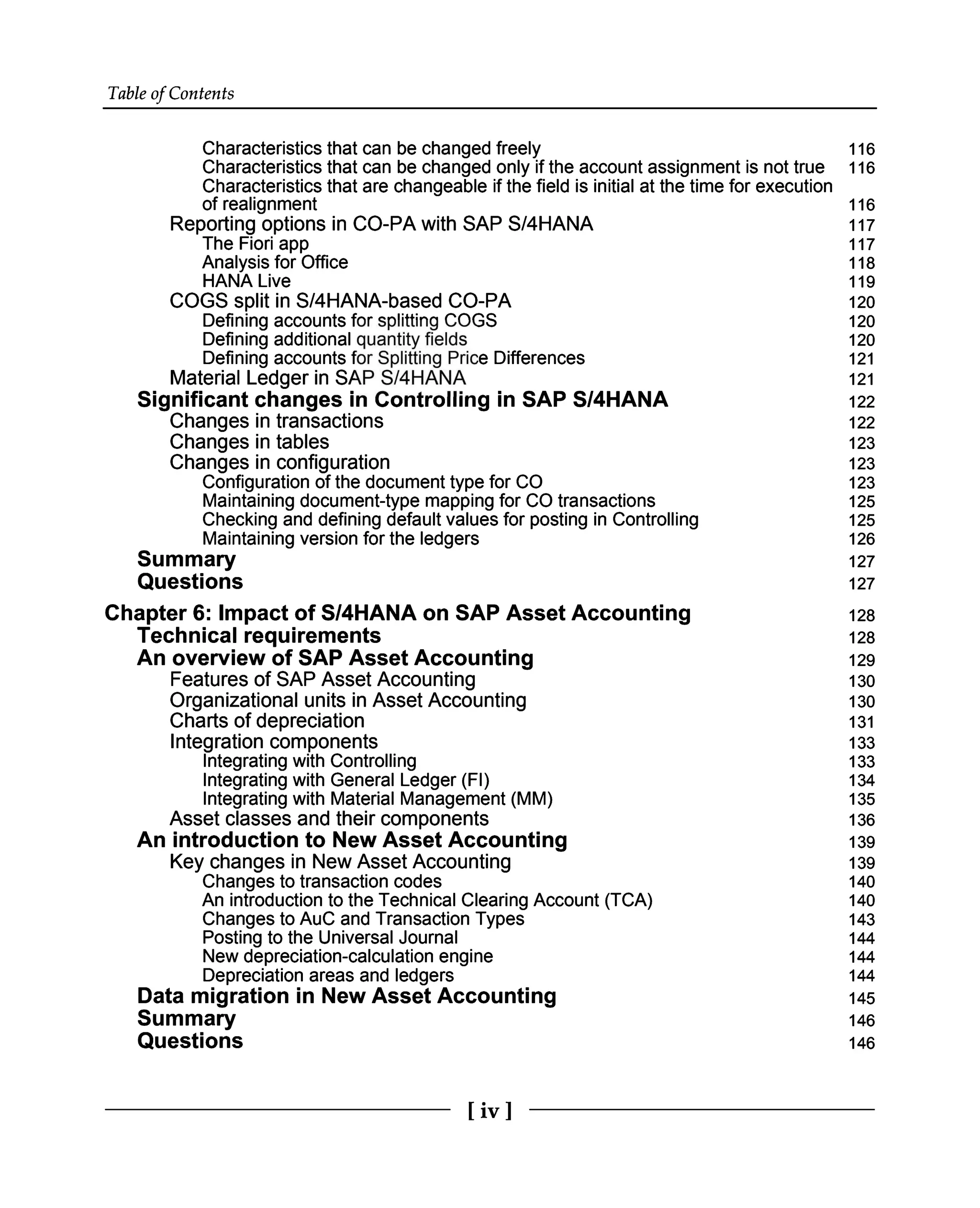 Table of Contents
Characteristics that can be changed freely 116
Characteristics that can be changed only if the account assignment is not true 116
Characteristics that are changeable if the field is initial at the time for execution
of realignment 116
Reporting options in CO-PA with SAP S/4HANA 117
The Fiori app 117
Analysis for Office 118
HANA Live 119
COGS split in S/4HANA-based CO-PA 120
Defining accounts for splitting COGS 120
Defining additional quantity fields 120
Defining accounts for Splitting Price Differences 121
Material Ledger in SAP S/4HANA 121
Significant changes in Controlling in SAP S/4HANA 122
Changes in transactions 122
Changes in tables
Changes in configuration 123
123
Configuration of the document type for CO 123
Maintaining document-type mapping for CO transactions 125
Checking and defining default values for posting in Controlling 125
Maintaining version for the ledgers 126
Summary 127
Questions 127
Chapter 6: Impact of S/4HANA on SAP Asset Accounting 128
Technical requirements
An overview of SAP Asset Accounting 128
129
Features of SAP Asset Accounting 130
Organizational units in Asset Accounting 130
Charts of depreciation
Integration components 131
133
Integrating with Controlling 133
Integrating with General Ledger (FI) 134
Integrating with Material Management (MM) 135
Asset classes and their components
An introduction to New Asset Accounting
Key changes in New Asset Accounting 136
139
139
Changes to transaction codes 140
An introduction to the Technical Clearing Account (TCA) 140
Changes to AuC and Transaction Types 143
Posting to the Universal Journal 144
New depreciation-calculation engine 144
Depreciation areas and ledgers 144
Data migration in New Asset Accounting
Summary
Questions 145
146
146
[iv ]
 