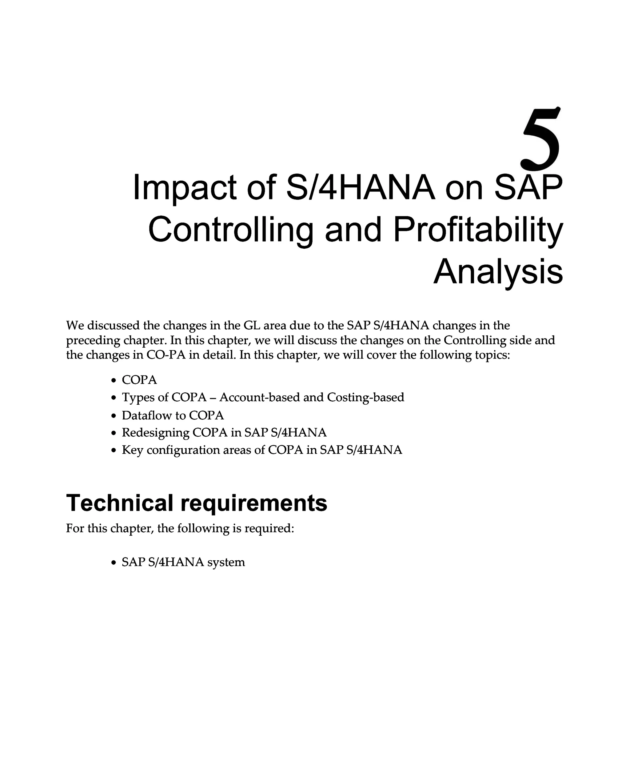 5
Impact of S/4HANA on SAP
Controlling and Profitability
Analysis
We discussed the changes in the GL area due to the SAPS/4HANA changes in the
preceding chapter. In this chapter, we will discuss the changes on the Controlling side and
the changes in CO-PA in detail. In this chapter, we will cover the following topics:
COPA
Types of COPA – Account-based and Costing-based
Dataflow to COPA
Redesigning COPA in SAPS/4HANA
Key configuration areas of COPA in SAPS/4HANA
Technical requirements
For this chapter, the following is required:
SAPS/4HANA system
 