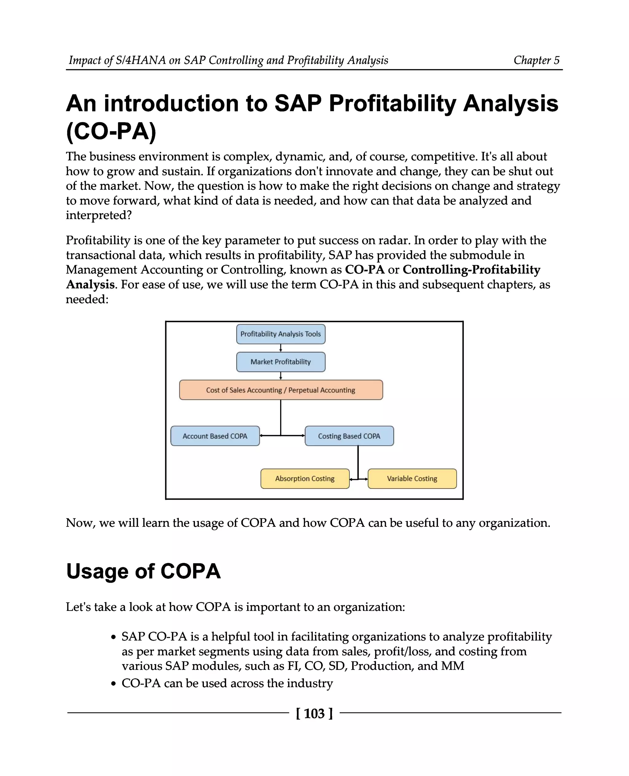 Impact of S/4HANA on SAP Controlling and Profitability Analysis Chapter 5
An introduction to SAP Profitability Analysis
(CO-PA)
The business environment is complex, dynamic, and, of course, competitive. It's all about
how to grow and sustain. If organizations don't innovate and change, they can be shut out
of the market. Now, the question is how to make the right decisions on change and strategy
to move forward, what kind of data is needed, and how can that data be analyzed and
interpreted?
Profitability is one of the key parameter to put success on radar. In order to play with the
transactional data, which results in profitability, SAP has provided the submodule in
Management Accounting or Controlling, known as CO-PA or Controlling-Profitability
Analysis. For ease of use, we will use the term CO-PA in this and subsequent chapters, as
needed:
Now, we will learn the usage of COPA and how COPA can be useful to any organization.
Usage of COPA
Let's take a look at how COPA is important to an organization:
SAP CO-PA is a helpful tool in facilitating organizations to analyze profitability
as per market segments using data from sales, profit/loss, and costing from
various SAP modules, such as FI, CO, SD, Production, and MM
CO-PA can be used across the industry
[103 ]
 