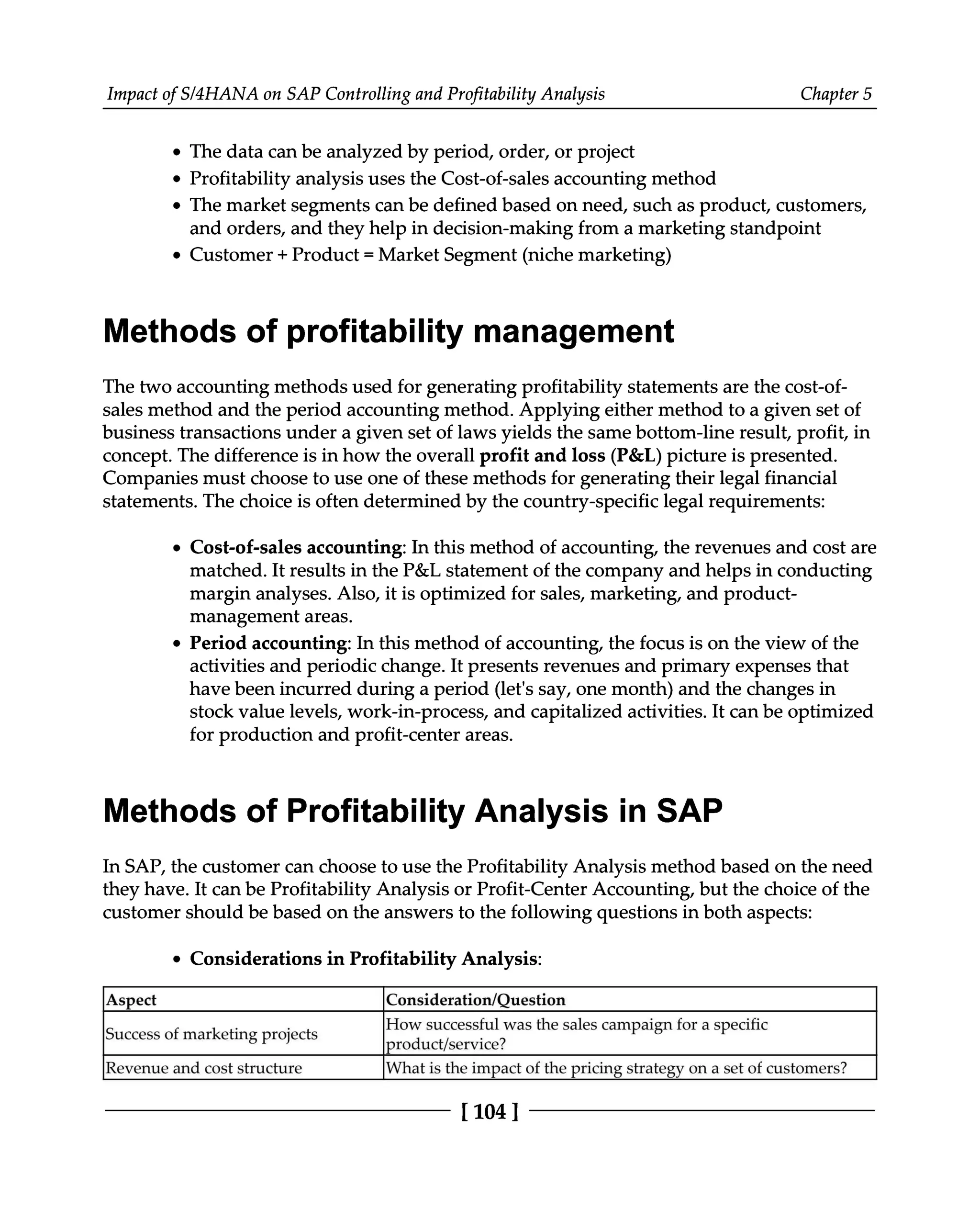 Impact of S/4HANA on SAP Controlling and Profitability Analysis Chapter 5
The data can be analyzed by period, order, or project
Profitability analysis uses the Cost-of-sales accounting method
The market segments can be defined based on need, such as product, customers,
and orders, and they help in decision-making from a marketing standpoint
Customer + Product = Market Segment (niche marketing)
Methods of profitability management
The two accounting methods used for generating profitability statements are the cost-of
sales method and the period accounting method. Applying either method to a given set of
business transactions under a given set of laws yields the same bottom-line result, profit, in
concept. The difference is in how the overall profit and loss (P&L) picture is presented.
Companies must choose to use one of these methods for generating their legal financial
statements. The choice is often determined by the country-specific legal requirements:
Cost-of-sales accounting: In this method of accounting, the revenues and cost are
matched. It results in the P&L statement of the company and helps in conducting
margin analyses. Also, it is optimized for sales, marketing, and product
management areas.
Period accounting: In this method of accounting, the focus is on the view of the
activities and periodic change. It presents revenues and primary expenses that
have been incurred during a period (let's say, one month) and the changes in
stock value levels, work-in-process, and capitalized activities. It can be optimized
for production and profit-center areas.
Methods of Profitability Analysis in SAP
In SAP, the customer can choose to use the Profitability Analysis method based on the need
they have. It can be Profitability Analysis or Profit-Center Accounting, but the choice of the
customer should be based on the answers to the following questions in both aspects:
Considerations in Profitability Analysis:
Aspect Consideration/Question
Success of marketing projects How successful was the sales campaign for a specific
product/service?
Revenue and cost structure What is the impact of the pricing strategy on a set of customers?
[104 ]
 