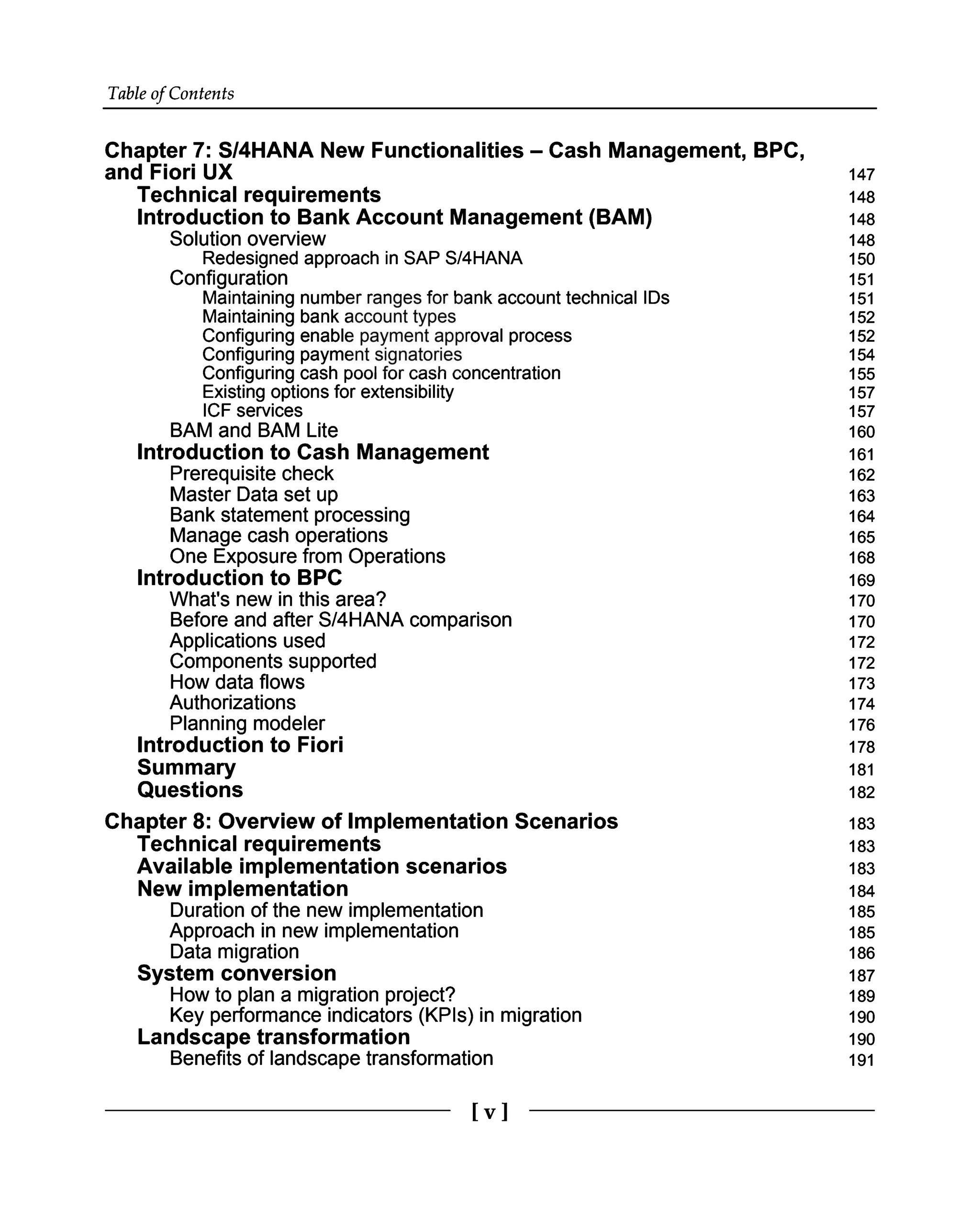Table of Contents
Chapter 7: S/4HANA New Functionalities – Cash Management, BPC,
and Fiori UX
Technical requirements
Introduction to Bank Account Management (BAM)
Solution overview
Redesigned approach in SAP S/4HANA
Configuration
Maintaining number ranges for bank account technical IDs
Maintaining bank account types
Configuring enable payment approval process
Configuring payment signatories
Configuring cash pool for cash concentration
Existing options for extensibility
ICF services
BAM and BAM Lite
Introduction to Cash Management
Prerequisite check
Master Data set up
Bank statement processing
Manage cash operations
One Exposure from Operations
Introduction to BPC
What's new in this area?
Before and after S/4HANA comparison
Applications used
Components supported
How data flows
Authorizations
Planning modeler
Introduction to Fiori
Summary
Questions
Chapter 8: Overview of Implementation Scenarios
Technical requirements
Available implementation scenarios
New implementation
Duration of the new implementation
Approach in new implementation
Data migration
System conversion
How to plan a migration project?
Key performance indicators (KPIs) in migration
Landscape transformation
Benefits of landscape transformation
147
148
148
148
150
151
151
152
152
154
155
157
157
160
161
162
163
164
165
168
169
170
170
172
172
173
174
176
178
181
182
183
183
183
184
185
185
186
187
189
190
190
191
[v]
 
