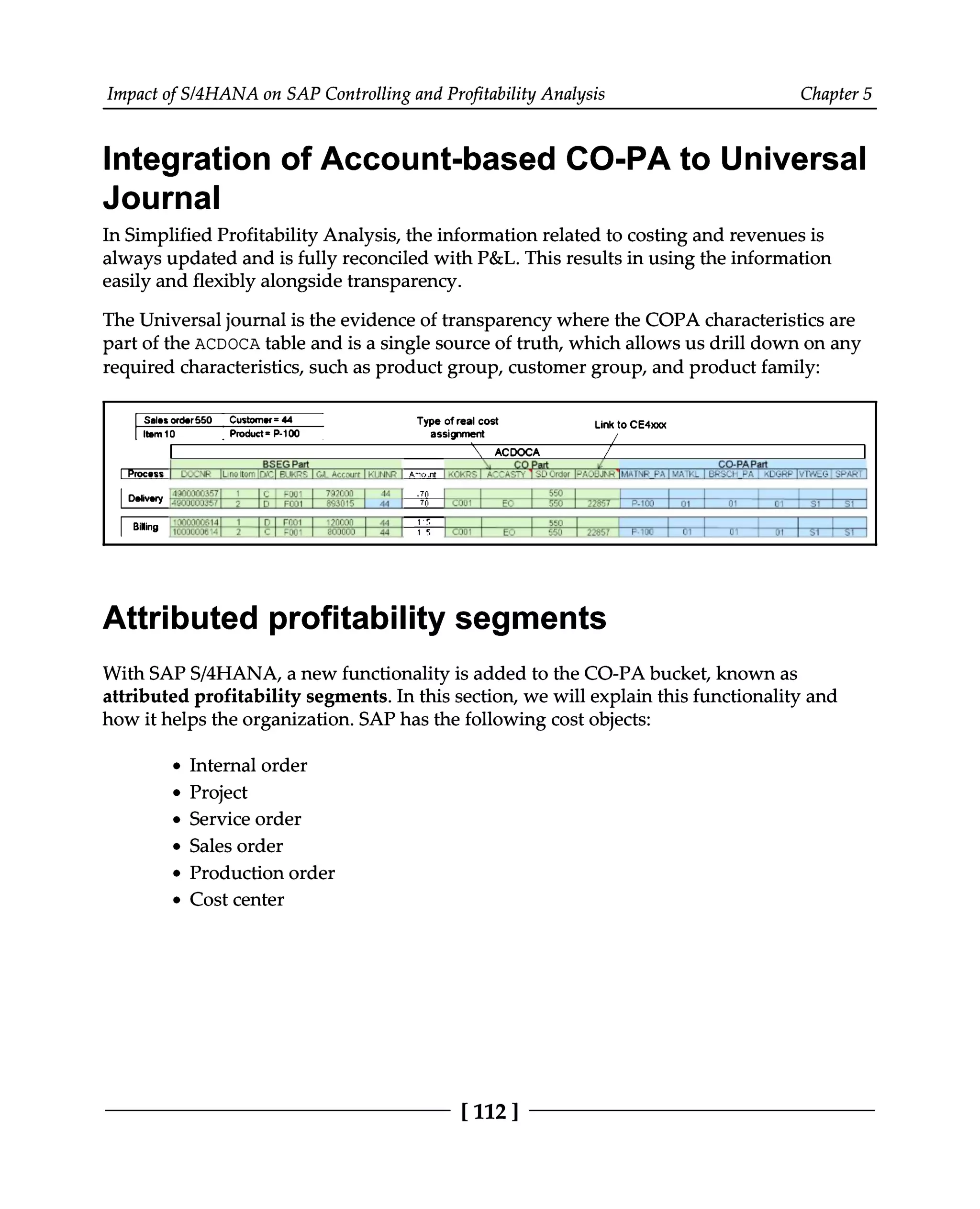 Impact of S/4HANA on SAP Controlling and Profitability Analysis Chapter 5
Integration of Account-based CO-PA to Universal
Journal
In Simplified Profitability Analysis, the information related to costing and revenues is
always updated and is fully reconciled with P&L. This results in using the information
easily and flexibly alongside transparency.
The Universal journal is the evidence of transparency where the COPA characteristics are
part of the ACDOCA table and is a single source of truth, which allows us drill down on any
required characteristics, such as product group, customer group, and product family:
Attributed profitability segments
With SAPS/4HANA, a new functionality is added to the CO-PA bucket, known as
attributed profitability segments. In this section, we will explain this functionality and
how it helps the organization. SAP has the following cost objects:
Internal order
Project
Service order
Sales order
Production order
Cost center
[112 ]
 