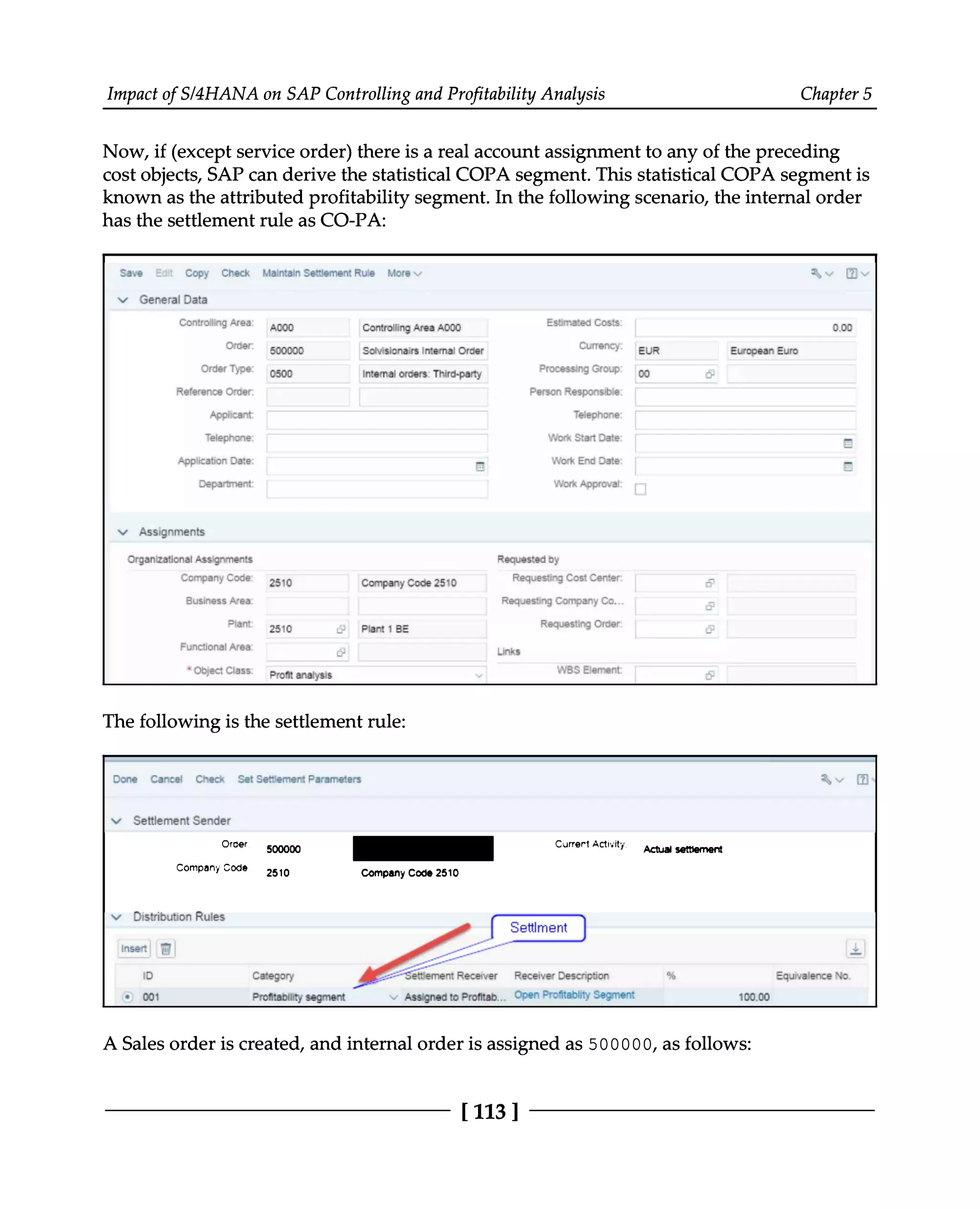 Impact of S/4HANA on SAP Controlling and Profitability Analysis Chapter 5
Now, if (except service order) there is a real account assignment to any of the preceding
cost objects, SAP can derive the statistical COPA segment. This statistical COPA segment is
known as the attributed profitability segment. In the following scenario, the internal order
has the settlement rule as CO-PA:
The following is the settlement rule:
A Sales order is created, and internal order is assigned as 500000, as follows:
[113 ]
 