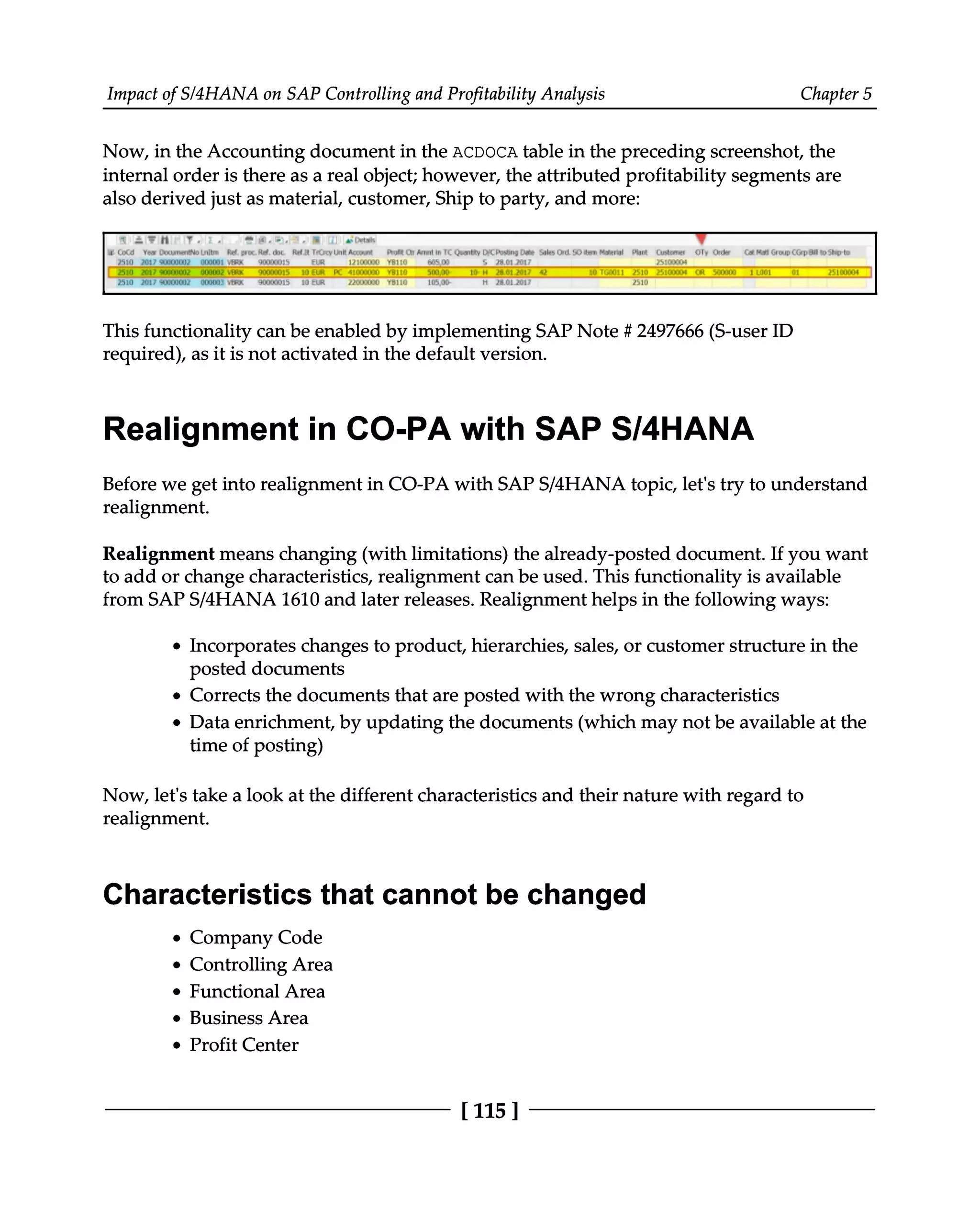 Impact of S/4HANA on SAP Controlling and Profitability Analysis Chapter 5
Now, in the Accounting document in the ACDOCA table in the preceding screenshot, the
internal order is there as a real object; however, the attributed profitability segments are
also derived just as material, customer, Ship to party, and more:
This functionality can be enabled by implementing SAP Note # 2497666 (S-user ID
required), as it is not activated in the default version.
Realignment in CO-PA with SAP S/4HANA
Before we get into realignment in CO-PA with SAPS/4HANA topic, let's try to understand
realignment.
Realignment means changing (with limitations) the already-posted document. If you want
to add or change characteristics, realignment can be used. This functionality is available
from SAPS/4HANA 1610 and later releases. Realignment helps in the following ways:
Incorporates changes to product, hierarchies, sales, or customer structure in the
posted documents
Corrects the documents that are posted with the wrong characteristics
Data enrichment, by updating the documents (which may not be available at the
time of posting)
Now, let's take a look at the different characteristics and their nature with regard to
realignment.
Characteristics that cannot be changed
Company Code
Controlling Area
Functional Area
Business Area
Profit Center
[115 ]
 