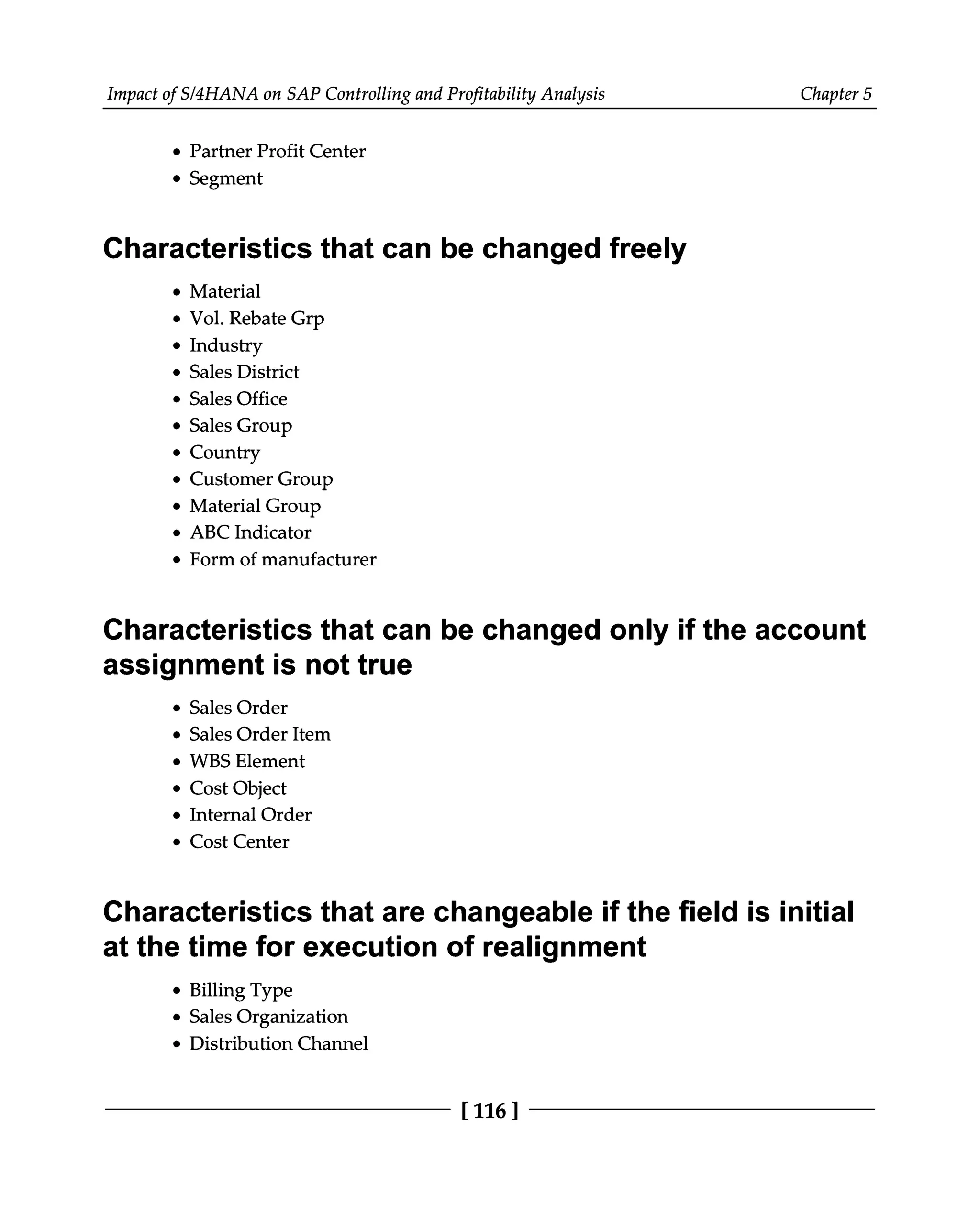 Impact of S/4HANA on SAP Controlling and Profitability Analysis Chapter 5
Partner Profit Center
Segment
Characteristics that can be changed freely
Material
Vol. Rebate Grp
Industry
Sales District
Sales Office
Sales Group
Country
Customer Group
Material Group
ABC Indicator
Form of manufacturer
Characteristics that can be changed only if the account
assignment is not true
Sales Order
Sales Order Item
WBS Element
Cost Object
Internal Order
Cost Center
Characteristics that are changeable if the field is initial
at the time for execution of realignment
Billing Type
Sales Organization
Distribution Channel
[116 ]
 