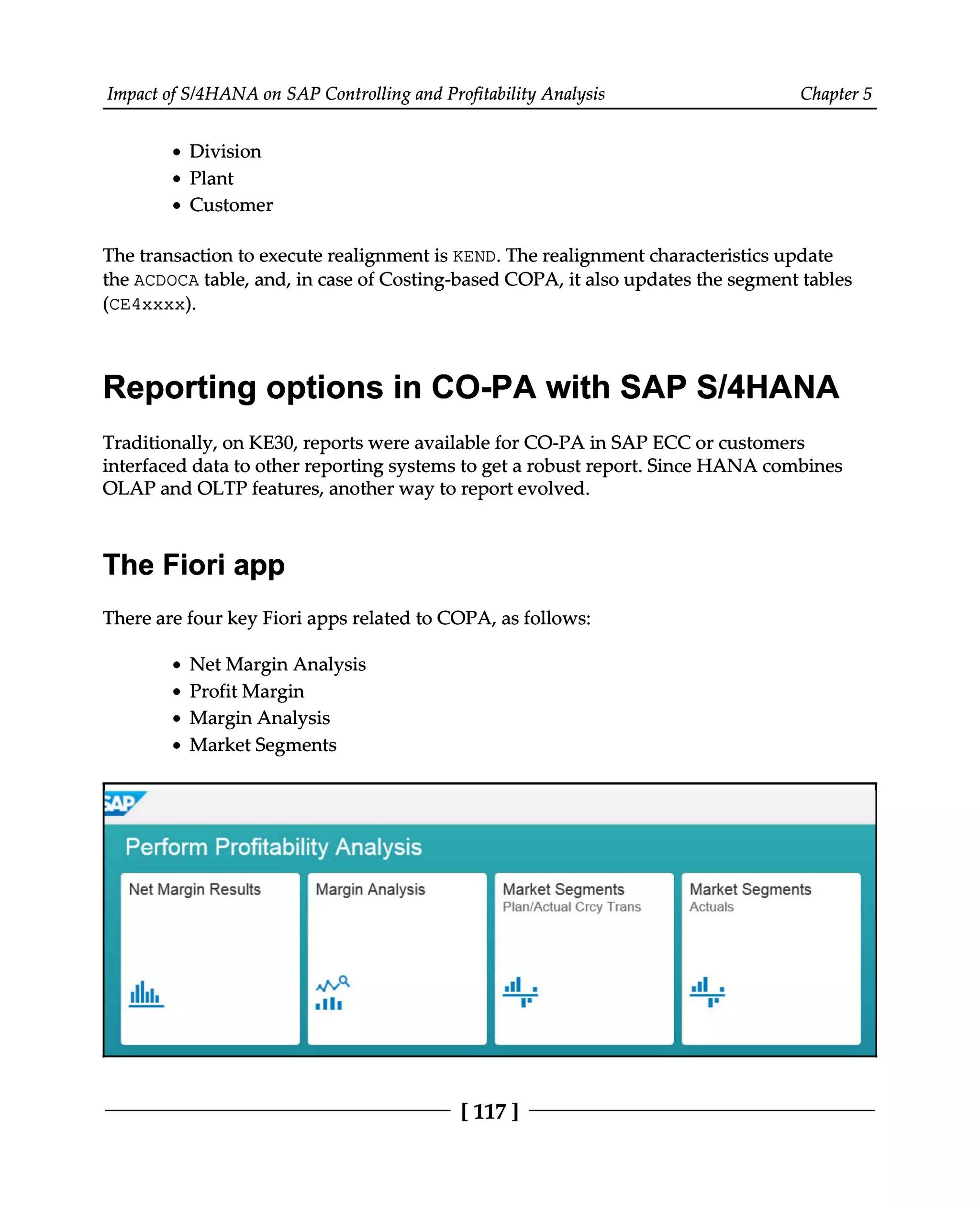 Impact of S/4HANA on SAP Controlling and Profitability Analysis Chapter 5
Division
Plant
Customer
The transaction to execute realignment is KEND. The realignment characteristics update
the ACDOCA table, and, in case of Costing-based COPA, it also updates the segment tables
(CE4xxxx).
Reporting options in CO-PA with SAP S/4HANA
Traditionally, on KE30, reports were available for CO-PA in SAP ECC or customers
interfaced data to other reporting systems to get a robust report. Since HANA combines
OLAP and OLTP features, another way to report evolved.
The Fiori app
There are four key Fiori apps related to COPA, as follows:
Net Margin Analysis
Profit Margin
Margin Analysis
Market Segments
[117 ]
 