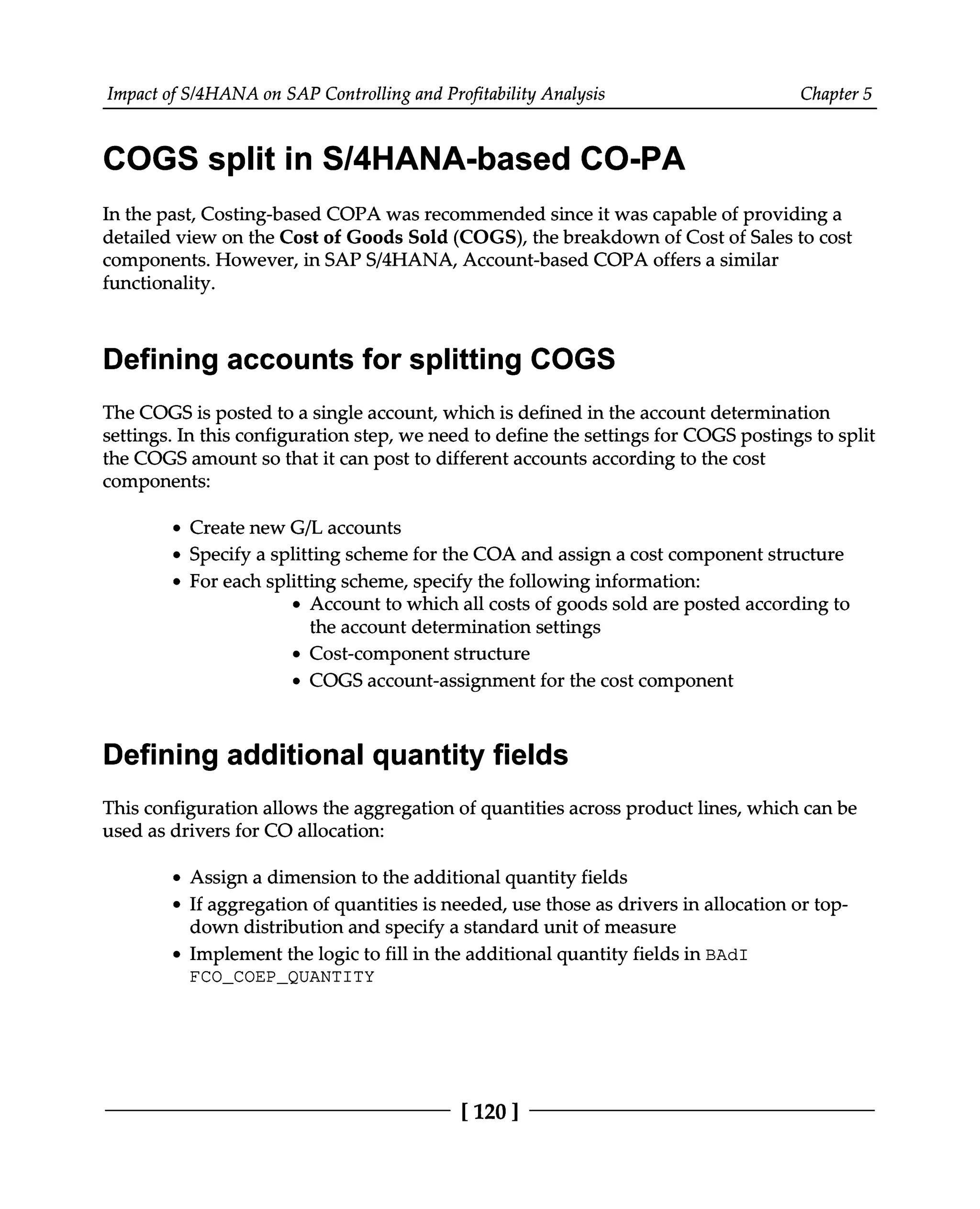 Impact of S/4HANA on SAP Controlling and Profitability Analysis Chapter 5
COGS split in S/4HANA-based CO-PA
In the past, Costing-based COPA was recommended since it was capable of providing a
detailed view on the Cost of Goods Sold (COGS), the breakdown of Cost of Sales to cost
components. However, in SAPS/4HANA, Account-based COPA offers a similar
functionality.
Defining accounts for splitting COGS
The COGS is posted to a single account, which is defined in the account determination
settings. In this configuration step, we need to define the settings for COGS postings to split
the COGS amount so that it can post to different accounts according to the cost
components:
Create new G/L accounts
Specify a splitting scheme for the COA and assign a cost component structure
For each splitting scheme, specify the following information:
Account to which all costs of goods sold are posted according to
the account determination settings
Cost-component structure
COGS account-assignment for the cost component
Defining additional quantity fields
This configuration allows the aggregation of quantities across product lines, which can be
used as drivers for CO allocation:
Assign a dimension to the additional quantity fields
If aggregation of quantities is needed, use those as drivers in allocation or top
down distribution and specify a standard unit of measure
Implement the logic to fill in the additional quantity fields in BAdI
FCO_COEP_QUANTITY
[120 ]
 