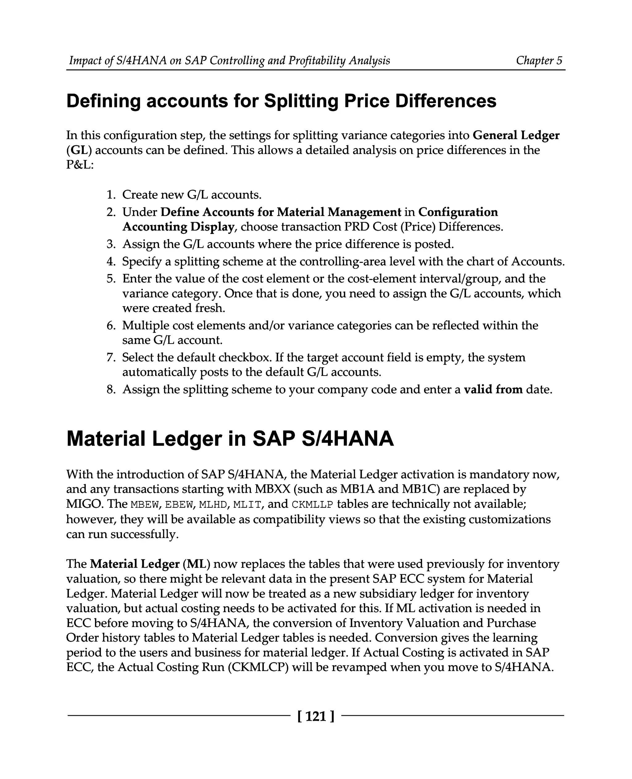 Impact of S/4HANA on SAP Controlling and Profitability Analysis Chapter 5
Defining accounts for Splitting Price Differences
In this configuration step, the settings for splitting variance categories into General Ledger
(GL) accounts can be defined. This allows a detailed analysis on price differences in the
P&L:
1. Create new G/L accounts.
2. Under Define Accounts for Material Management in Configuration
Accounting Display, choose transaction PRD Cost (Price) Differences.
3. Assign the G/L accounts where the price difference is posted.
4. Specify a splitting scheme at the controlling-area level with the chart of Accounts.
5. Enter the value of the cost element or the cost-element interval/group, and the
variance category. Once that is done, you need to assign the G/L accounts, which
were created fresh.
6. Multiple cost elements and/or variance categories can be reflected within the
same G/L account.
7. Select the default checkbox. If the target account field is empty, the system
automatically posts to the default G/L accounts.
8. Assign the splitting scheme to your company code and enter a valid from date.
Material Ledger in SAP S/4HANA
With the introduction of SAPS/4HANA, the Material Ledger activation is mandatory now,
and any transactions starting with MBXX (such as MB1A and MB1C) are replaced by
MIGO. The MBEW, EBEW, MLHD, MLIT, and CKMLLP tables are technically not available;
however, they will be available as compatibility views so that the existing customizations
can run successfully.
The Material Ledger (ML) now replaces the tables that were used previously for inventory
valuation, so there might be relevant data in the present SAP ECC system for Material
Ledger. Material Ledger will now be treated as a new subsidiary ledger for inventory
valuation, but actual costing needs to be activated for this. If ML activation is needed in
ECC before moving to S/4HANA, the conversion of Inventory Valuation and Purchase
Order history tables to Material Ledger tables is needed. Conversion gives the learning
period to the users and business for material ledger. If Actual Costing is activated in SAP
ECC, the Actual Costing Run (CKMLCP) will be revamped when you move to S/4HANA.
[121 ]
 