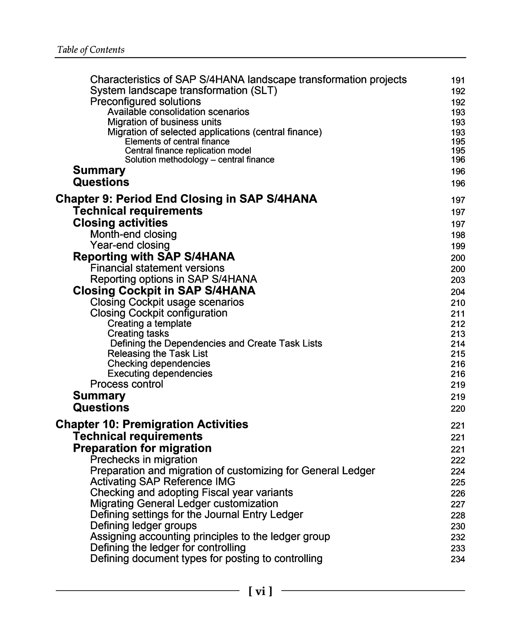 Table of Contents
Characteristics of SAP S/4HANA landscape transformation projects
System landscape transformation (SLT)
Preconfigured solutions
Available consolidation scenarios
Migration of business units
Migration of selected applications (central finance)
Elements of central finance
Central finance replication model
Solution methodology – central finance
Summary
Questions
Chapter 9: Period End Closing in SAP S/4HANA
Technical requirements
Closing activities
Month-end closing
Year-end closing
Reporting with SAP S/4HANA
Financial statement versions
Reporting options in SAP S/4HANA
Closing Cockpit in SAP S/4HANA
Closing Cockpit usage scenarios
Closing Cockpit configuration
Creating a template
Creating tasks
Defining the Dependencies and Create Task Lists
Releasing the Task List
Checking dependencies
Executing dependencies
Process control
Summary
Questions
Chapter 10: Premigration Activities
Technical requirements
Preparation for migration
Prechecks in migration
Preparation and migration of customizing for General Ledger
Activating SAP Reference IMG
Checking and adopting Fiscal year variants
Migrating General Ledger customization
Defining settings for the Journal Entry Ledger
Defining ledger groups
Assigning accounting principles to the ledger group
Defining the ledger for controlling
Defining document types for posting to controlling
191
192
192
193
193
193
195
195
196
196
196
197
197
197
198
199
200
200
203
204
210
211
212
213
214
215
216
216
219
219
220
221
221
221
222
224
225
226
227
228
230
232
233
234
[vi ]
 